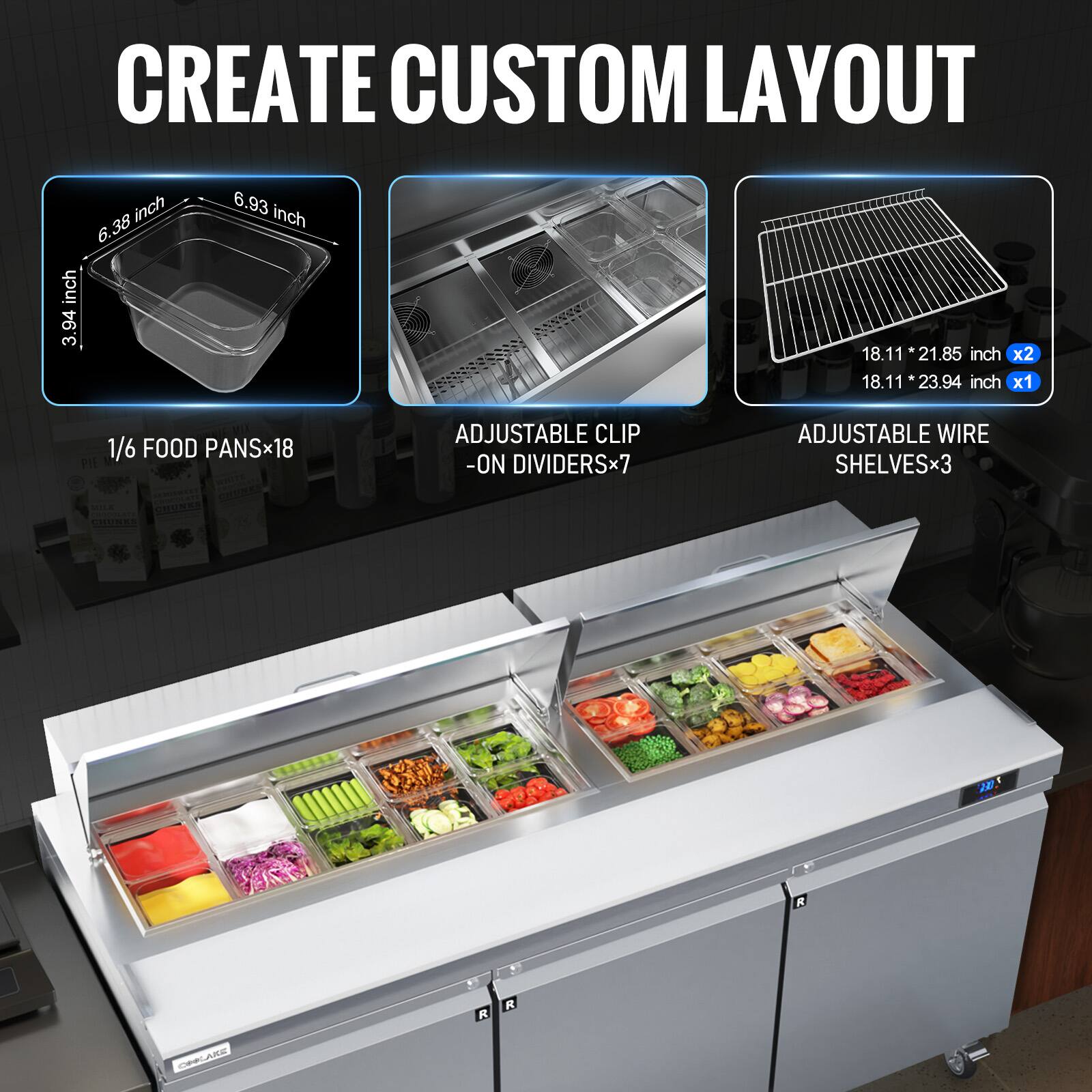 CREATE CUSTOM LAYOUT

- 1/6 FOOD PANS x18
  - 3.94 inch x 6.38 inch x 6.93 inch

- ADJUSTABLE CLIP-ON DIVIDERS x7

- ADJUSTABLE WIRE SHELVES x3
  - 18.11 inch x 21.85 inch x2
  - 18.11 inch x 23.94 inch x1