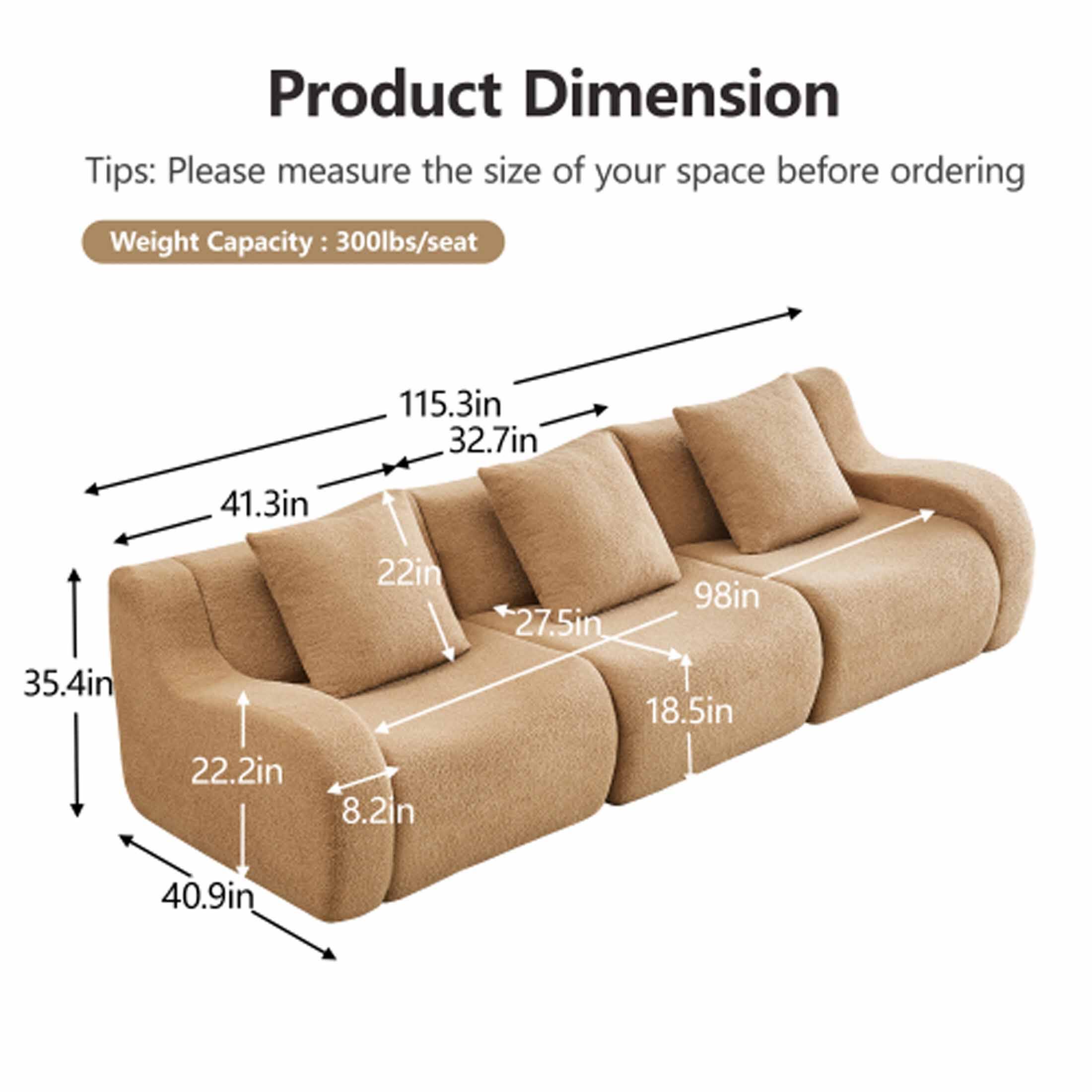 Product Dimension

Tips: Please measure the size of your space before ordering

Weight Capacity: 300lbs/seat

- 115.3in
- 32.7in
- 41.3in
- 35.4in
- 22in
- 98in
- 27.5in
- 18.5in
- 22.2in
- 8.2in
- 40.9in