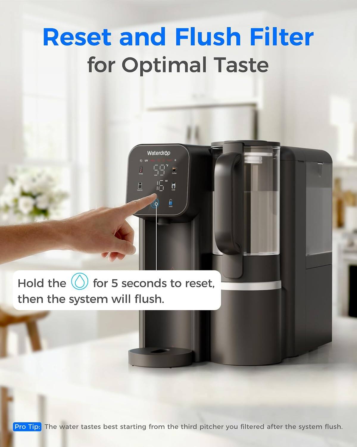 Reset and Flush Filter for Optimal Taste

Hold the button for 5 seconds to reset, then the system will flush.

Pro Tip: The water tastes best starting from the third pitcher you filtered after the system flush.