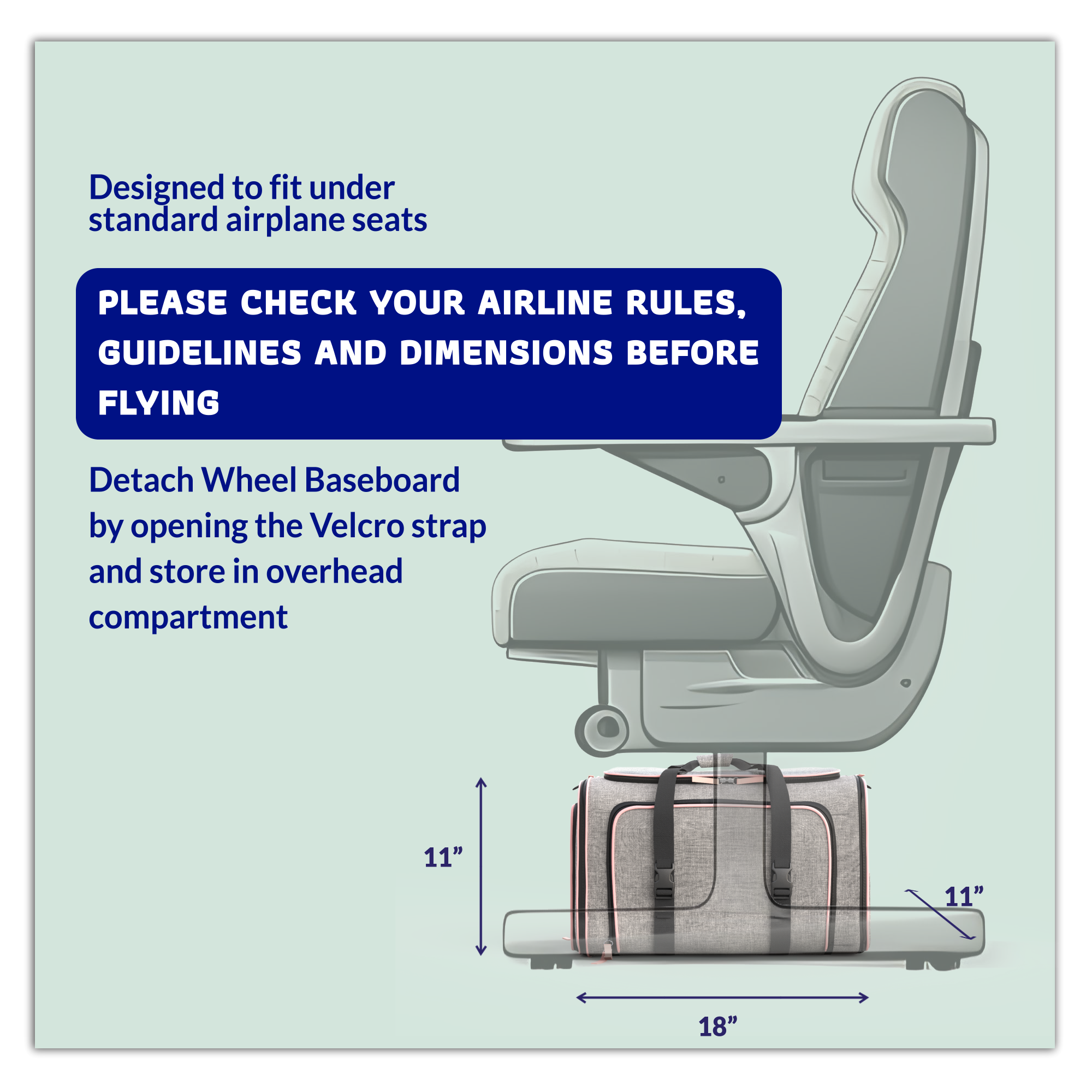 Designed to fit under standard airplane seats

PLEASE CHECK YOUR AIRLINE RULES, GUIDELINES AND DIMENSIONS BEFORE FLYING

Detach Wheel Baseboard by opening the Velcro strap and store in overhead compartment

11" x 11" x 18"