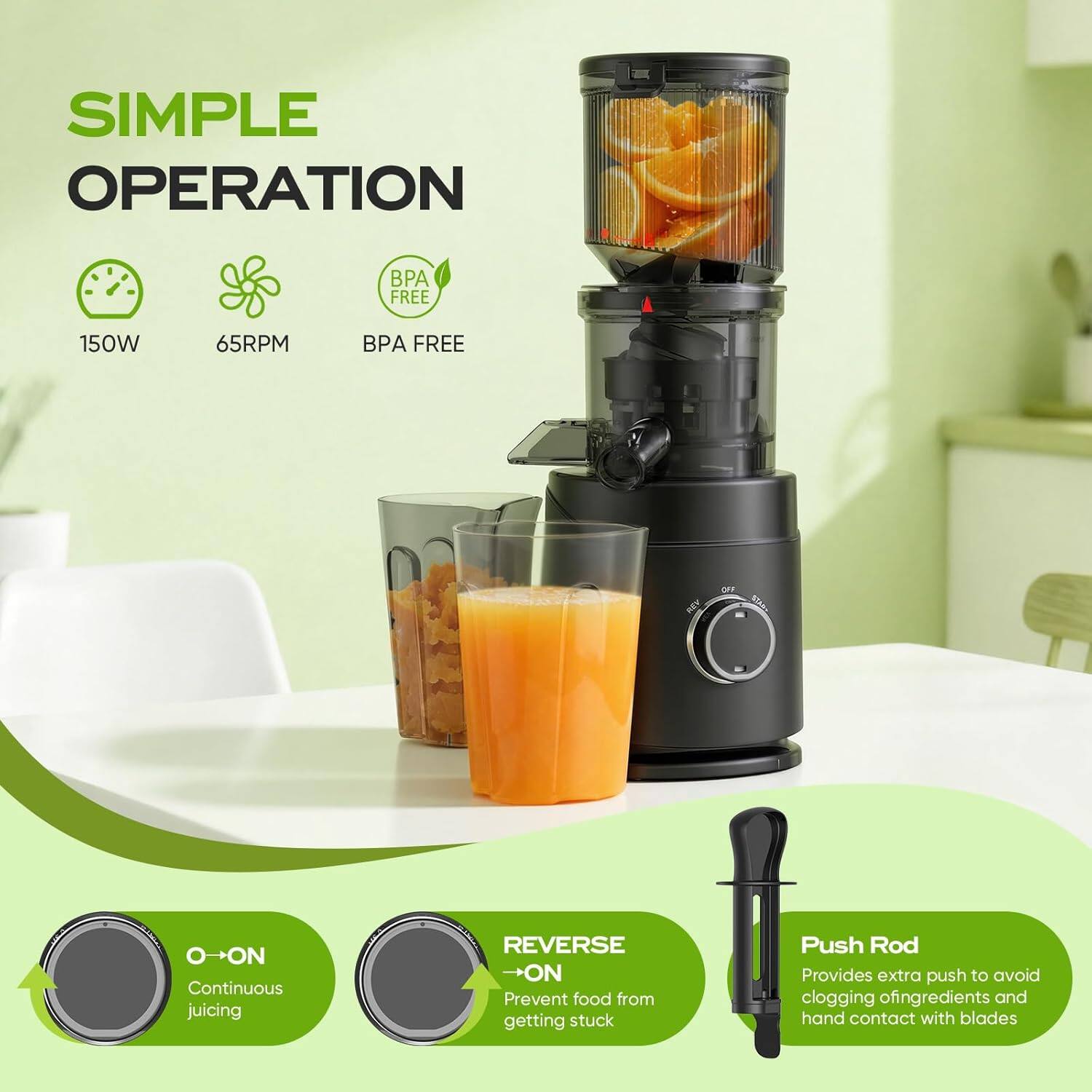 SIMPLE OPERATION  
150W  
65RPM  
BPA FREE  

O→ON  
Continuous juicing  

REVERSE →ON  
Prevent food from getting stuck  

Push Rod  
Provides extra push to avoid clogging of ingredients and hand contact with blades