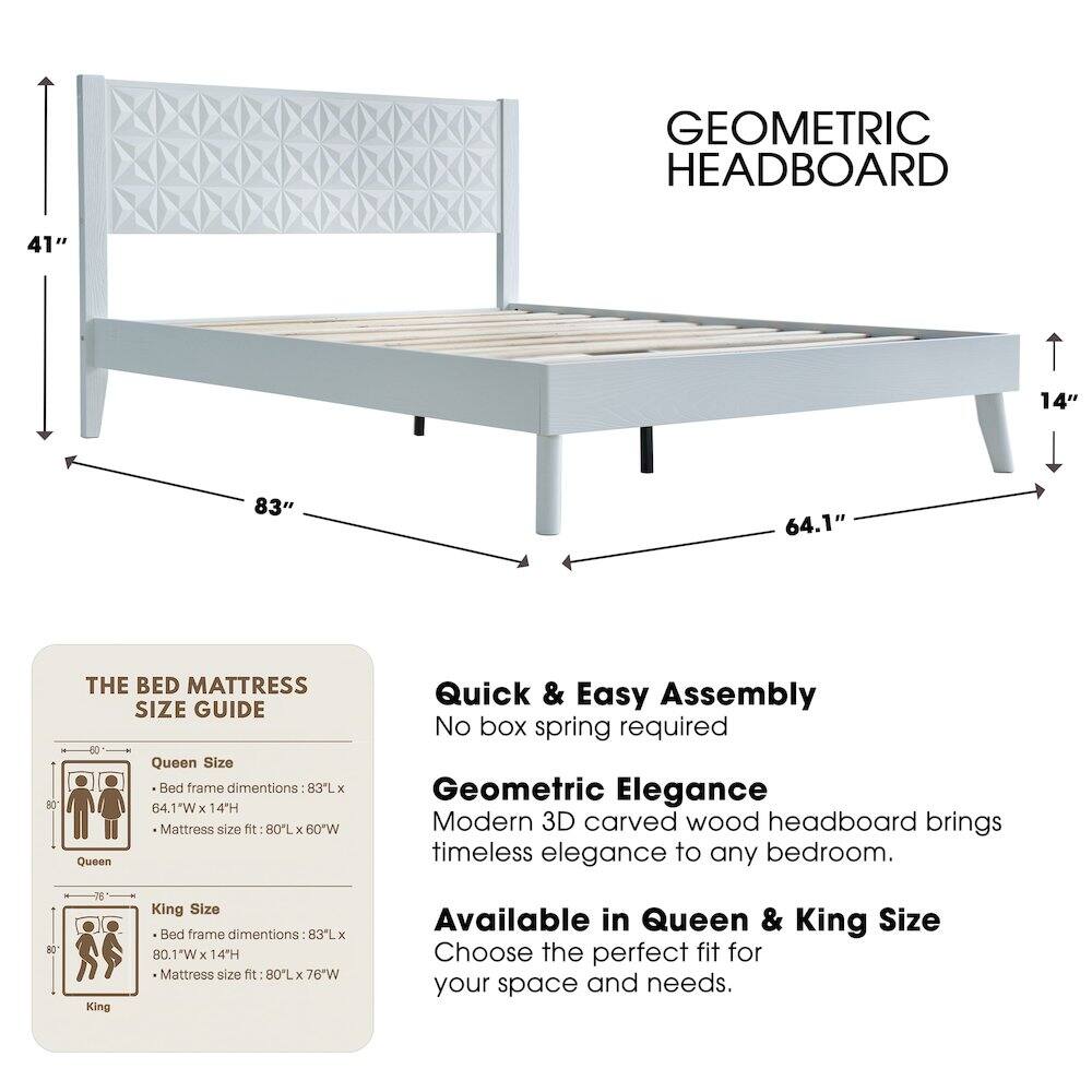 GEOMETRIC HEADBOARD

41" 14" 83" 64.1" 80

THE BED MATTRESS SIZE GUIDE

Queen Size Bed frame dimensions: 83L x 64.1"W x 14"H
Mattress size fit: 80L x 60"W

King Size Bed frame dimensions: 80.1"W x 14"H
Mattress size fit: 80L x 76"W

Quick & Easy Assembly
No box spring required

Geometric Elegance
Modern 3D carved wood headboard brings timeless elegance to any bedroom.

Available in Queen & King Size
Choose the perfect fit for your space and needs.