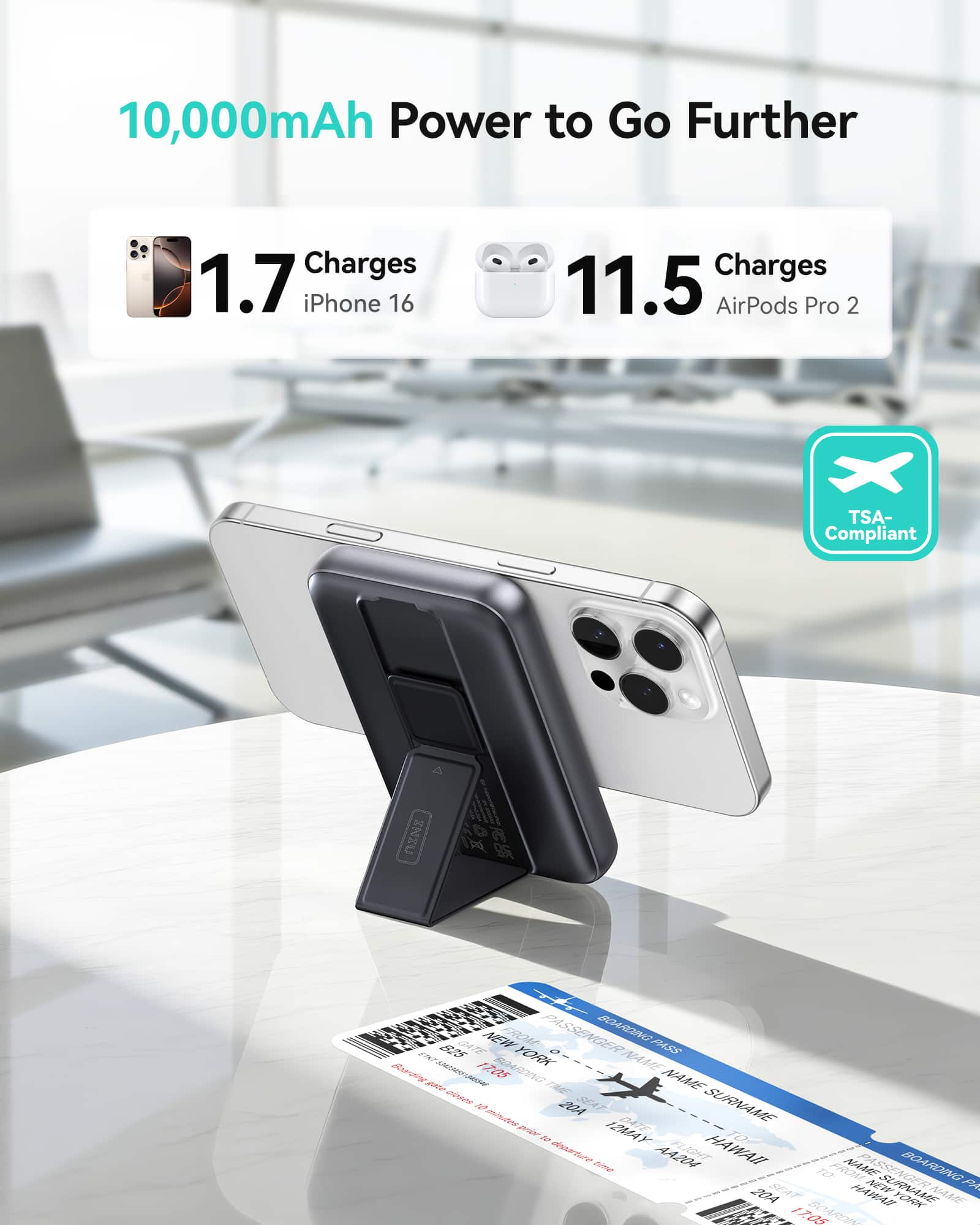 10,000mAh Power to Go Further
1.7 Charges iPhone 16
11.5 Charges AirPods Pro 2
TSA-Compliant
PASSENGER BOARDING PASS
FROM NEW YORK TO HAWAII
DATE 17 MAY 2024
SEAT 17A
NAME SURNAME
BOARDING TIME 20A
FLIGHT 1705