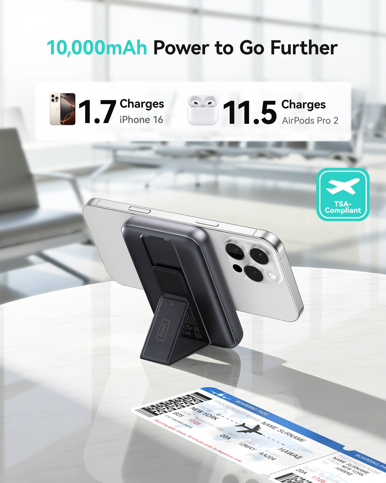 10,000mAh Power to Go Further

1.7 Charges iPhone 16

11.5 Charges AirPods Pro 2

TSA-Compliant

PASSENGER BOARDING PASS

FROM NEW YORK TO HAWAII

DATE 17 MAY 2024

SEAT 17A

NAME SURNAME

BOARDING TIME 20A

FLIGHT 1705