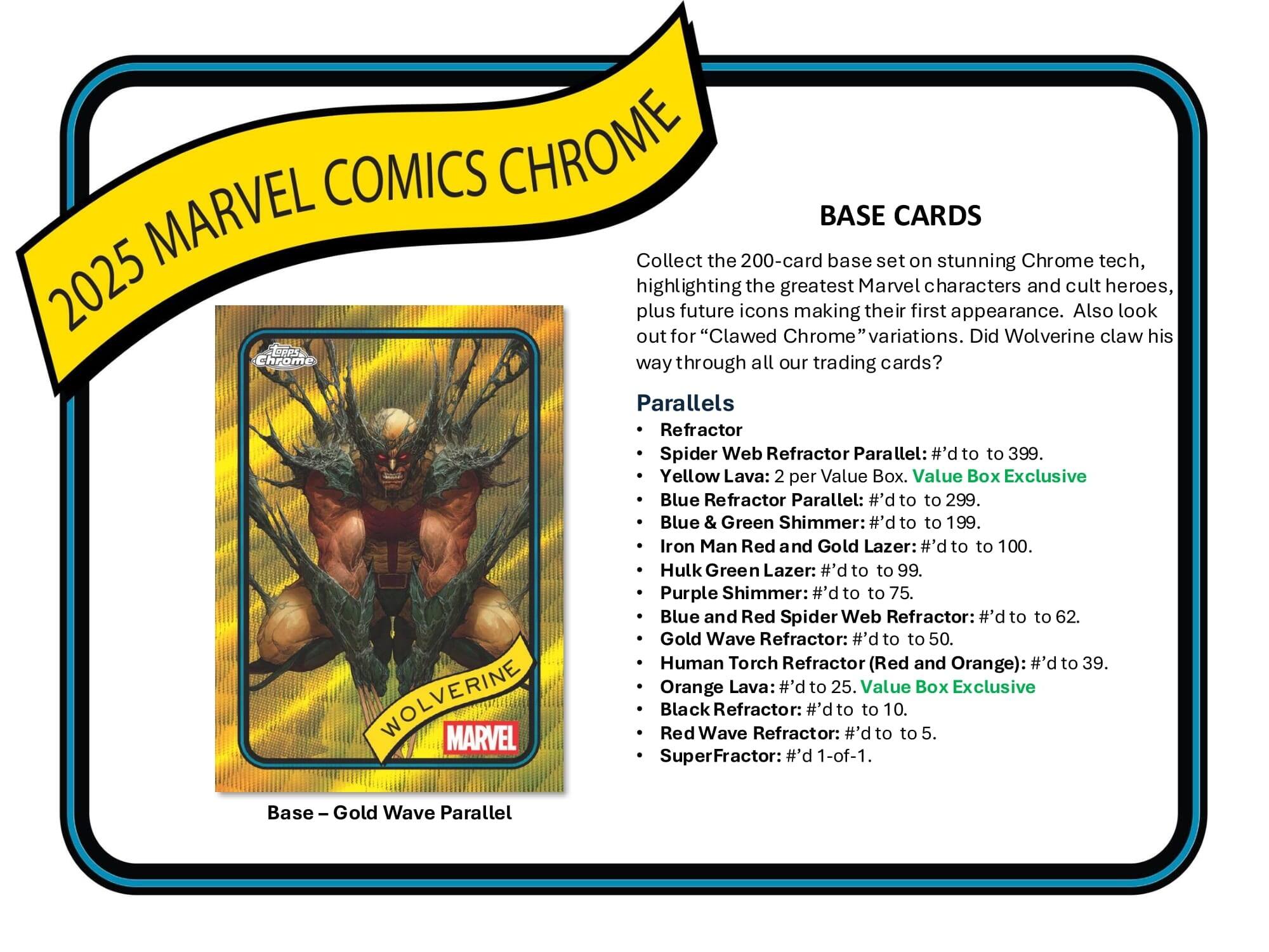 MARVEL COMICS CHROME BASE CARDS

Collect the 200-card base set on stunning Chrome tech, highlighting the greatest Marvel characters and cult heroes, plus future icons making their first appearance. Also look out for "Clawed Chrome" variations. Did Wolverine claw his way through all our trading cards?

Parallels
- Refractor
- Spider Web Refractor Parallel: #’d to 399
- Yellow Lava: 2 per Value Box
- Blue Refractor Parallel: #’d to 299
- Blue & Green Shimmer: #’d to 199
- Iron Man Red and Gold Lazer: #’d to 100
- Hulk Green Lazer: #’d to 99
- Purple Shimmer: #’d to 75
- Blue and Red Spider Web Refractor: #’d to 62
- Gold Wave Refractor: #’d to 50
- Human Torch Refractor (Red and Orange): #’d to 39
- Orange Lava: #’d to 25
- Value Box Exclusive WOLVERINE MARVEL Red Black Wave