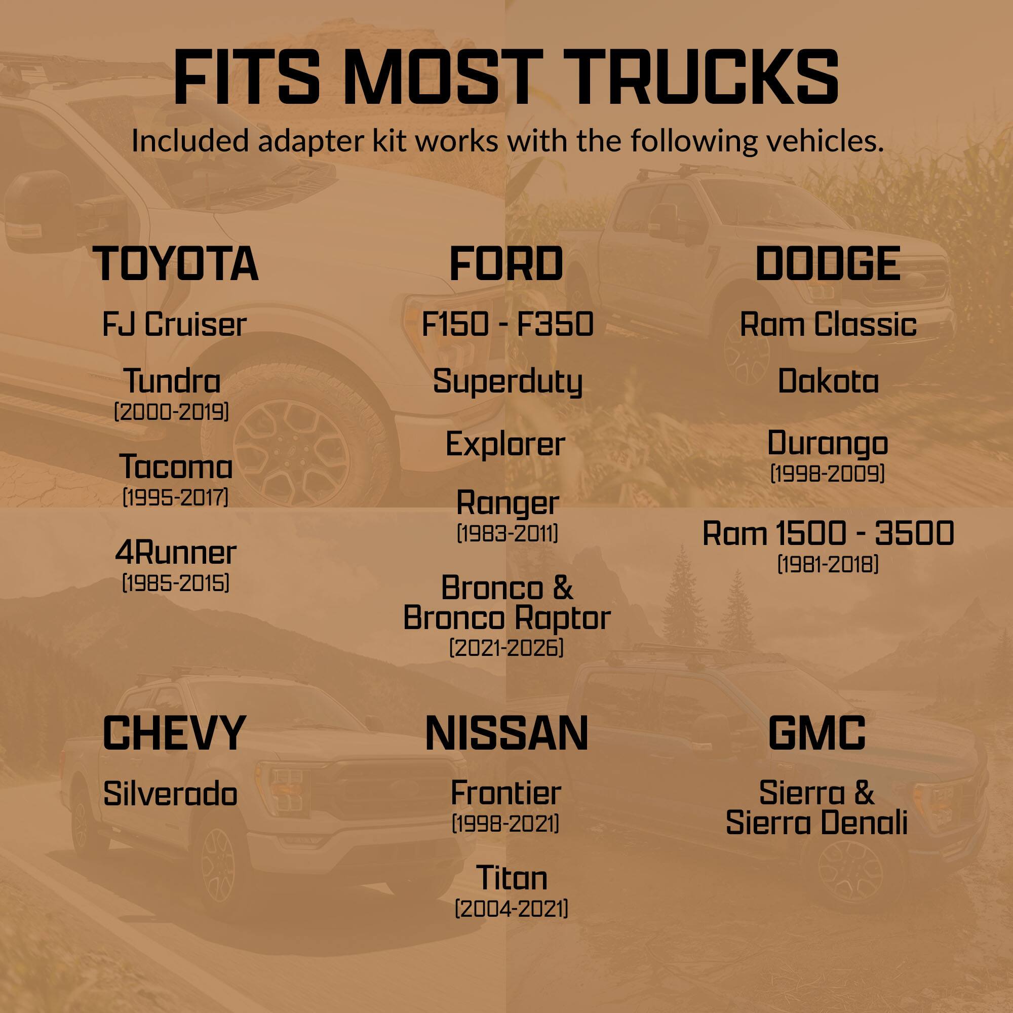 FITS MOST TRUCKS  
Included adapter kit works with the following vehicles.

TOYOTA  
FJ Cruiser  
Tundra (2000-2019)  
Tacoma (1995-2017)  
4Runner (1985-2015)  

FORD  
F150 - F350  
Superduty  
Explorer  
Ranger (1983-2011)  
Bronco & Bronco Raptor (2021-2026)  

DODGE  
Ram Classic  
Dakota  
Durango (1998-2009)  
Ram 1500 - 3500 (1981-2018)  

CHEVY  
Silverado  

NISSAN  
Frontier (1998-2021)  
Titan (2004-2021)  

GMC  
Sierra & Sierra Denali
