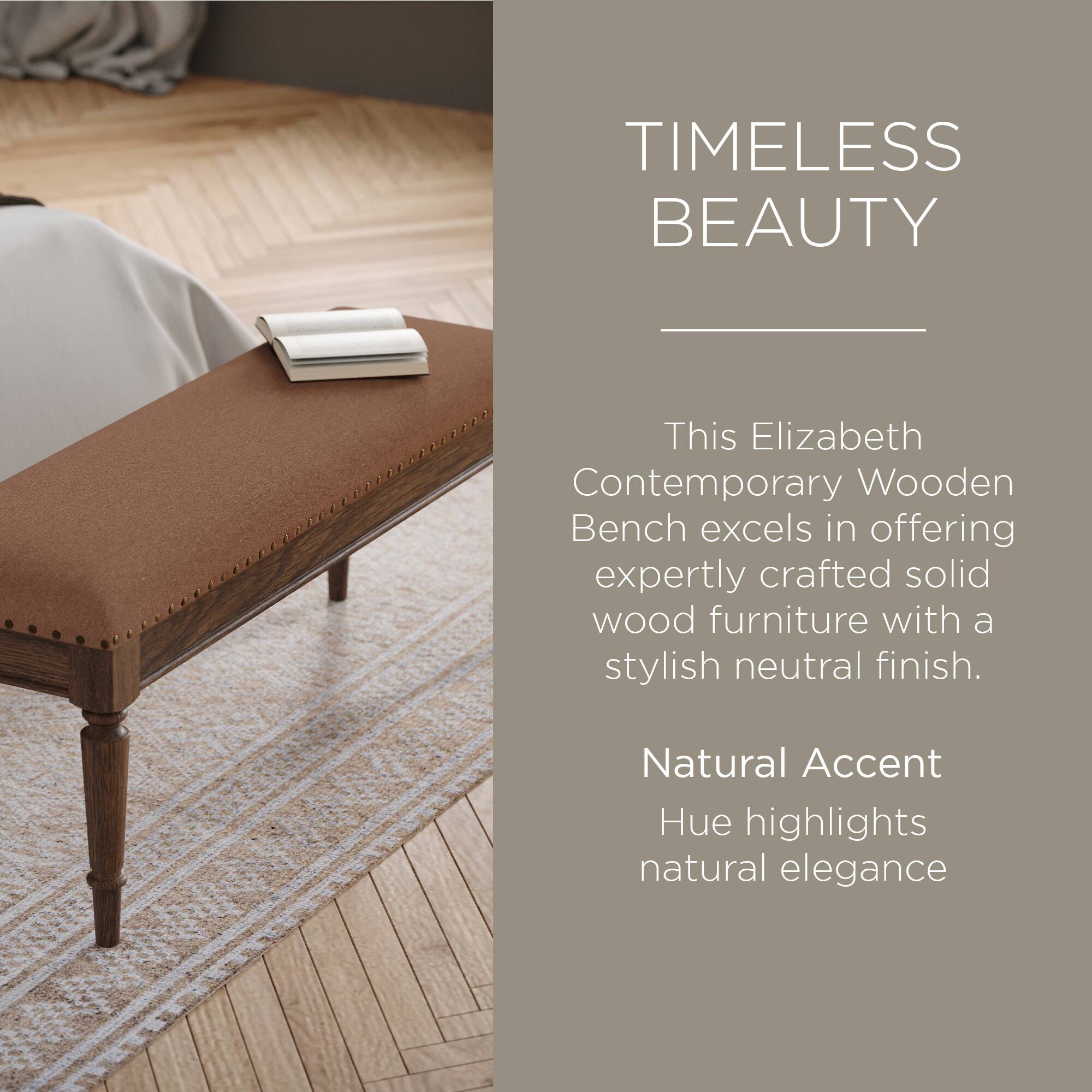 TIMELESS BEAUTY

This Elizabeth Contemporary Wooden Bench excels in offering expertly crafted solid wood furniture with a stylish neutral finish.

Natural Accent Hue highlights natural elegance
