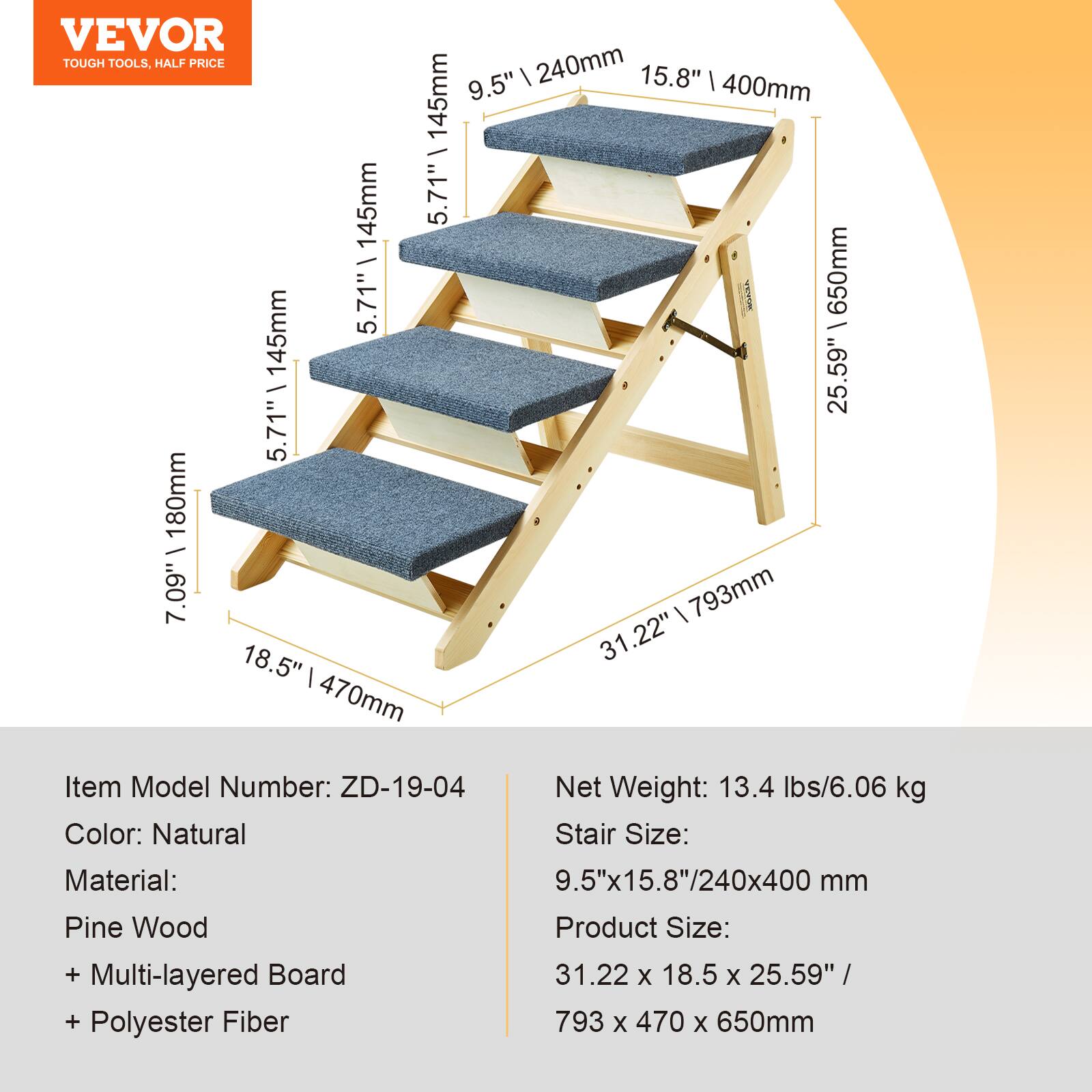 VEVOR  
TOUGH TOOLS, HALF PRICE  

Item Model Number: ZD-19-04  
Color: Natural  
Material:  
Pine Wood  
+ Multi-layered Board  
+ Polyester Fiber  

Net Weight: 13.4 lbs/6.06 kg  
Stair Size: 9.5"x15.8"/240x400 mm  
Product Size: 31.22 x 18.5 x 25.59" / 793 x 470 x 650mm  

Dimensions:  
- 9.5" x 15.8" / 240mm x 400mm  
- 5.71" x 145mm  
- 5.71" x 145mm  
- 7.09" x 180mm  
- 18.5" x 470mm  
- 25.59" x 650mm  
- 31.22" x 793mm