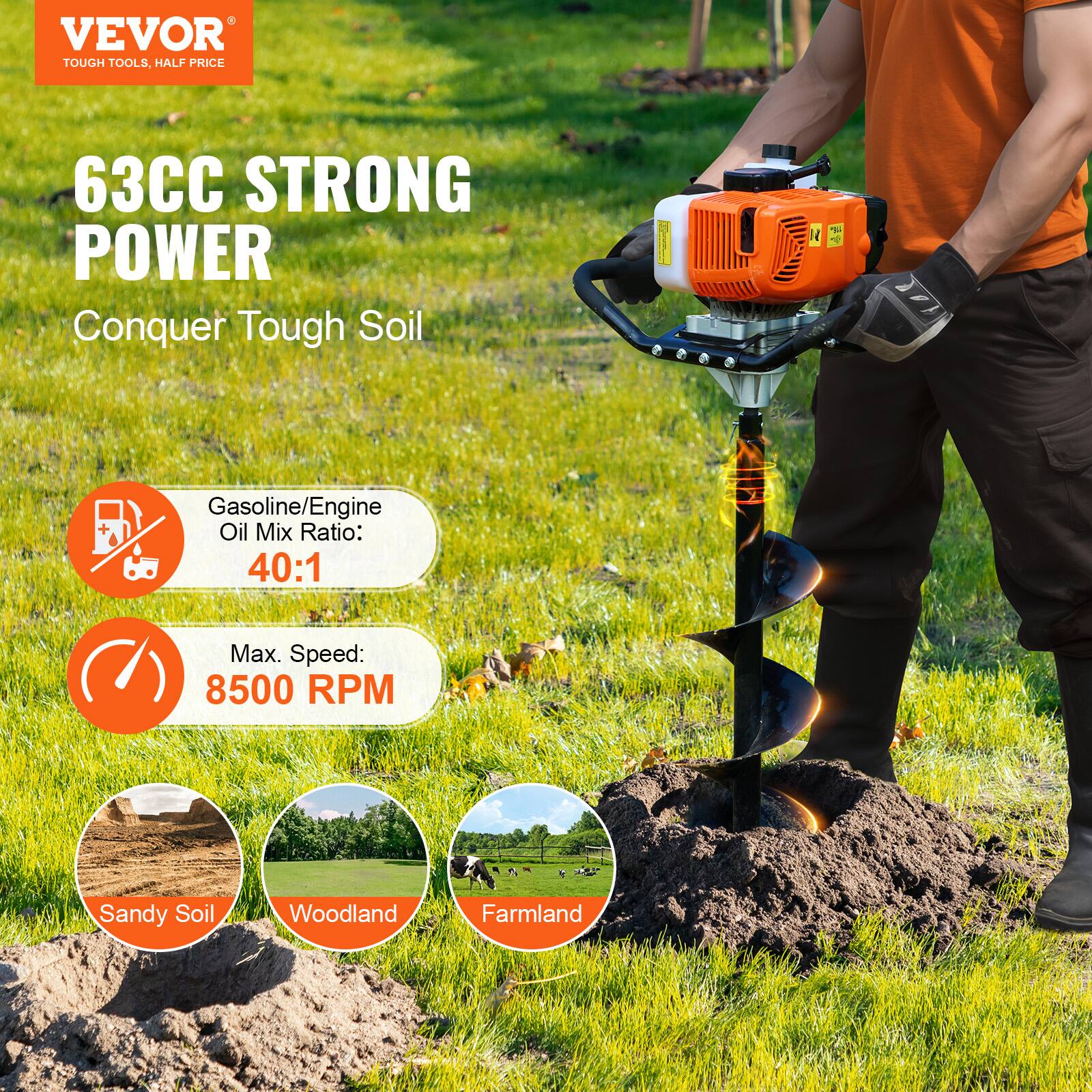 VEVOR  
TOUGH TOOLS, HALF PRICE  

63CC STRONG POWER  
Conquer Tough Soil  

Gasoline/Engine Oil Mix Ratio: 40:1  
Max. Speed: 8500 RPM  

Sandy Soil  
Woodland  
Farmland