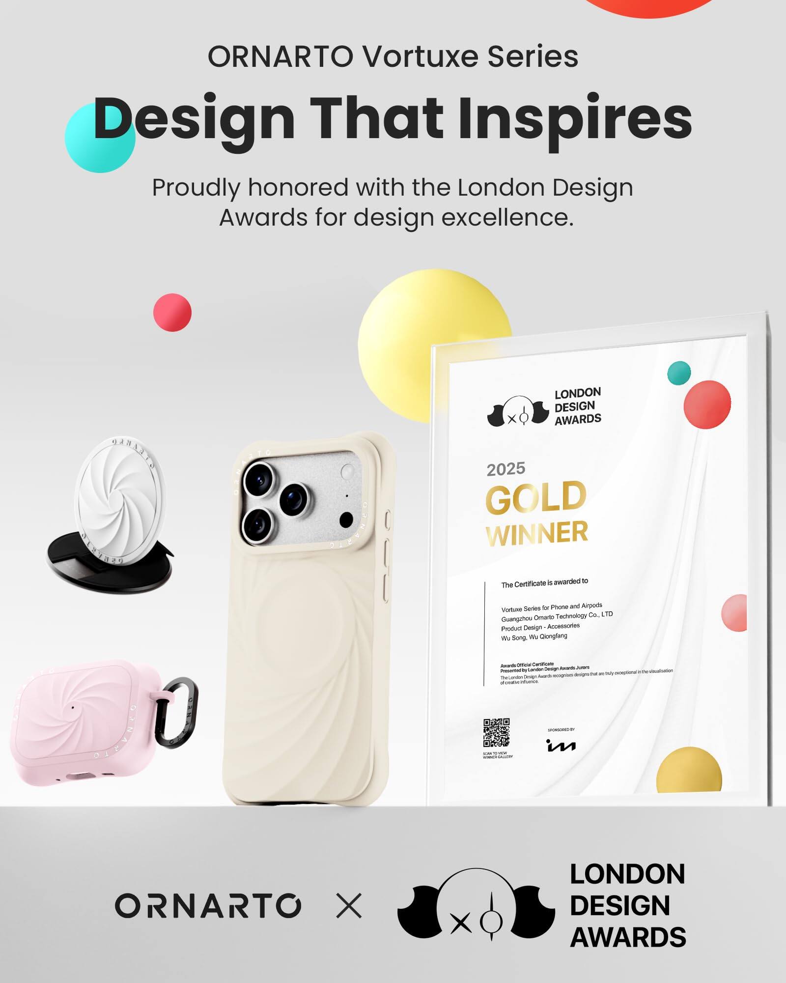 ORNARTO Vortuxe Series  
Design That Inspires  
Proudly honored with the London Design Awards for design excellence.

LONDON DESIGN AWARDS  
2025 GOLD WINNER  
Certificate 5 awarded to The  
Vortuxe Series for Phone and Airpods  
Guangzhou Ornarto Technology Co. LTD  
Product Design - Accessories  
We Song, Wu Qionglang  
heards Office  
Carboficate Landon Design hwards  
JUICKS  
Presented for exceptional ecopises designative are ReGendon design SUBER infories  
SPONSORED in  

ORNARTO X  
LONDON DESIGN AWARDS
