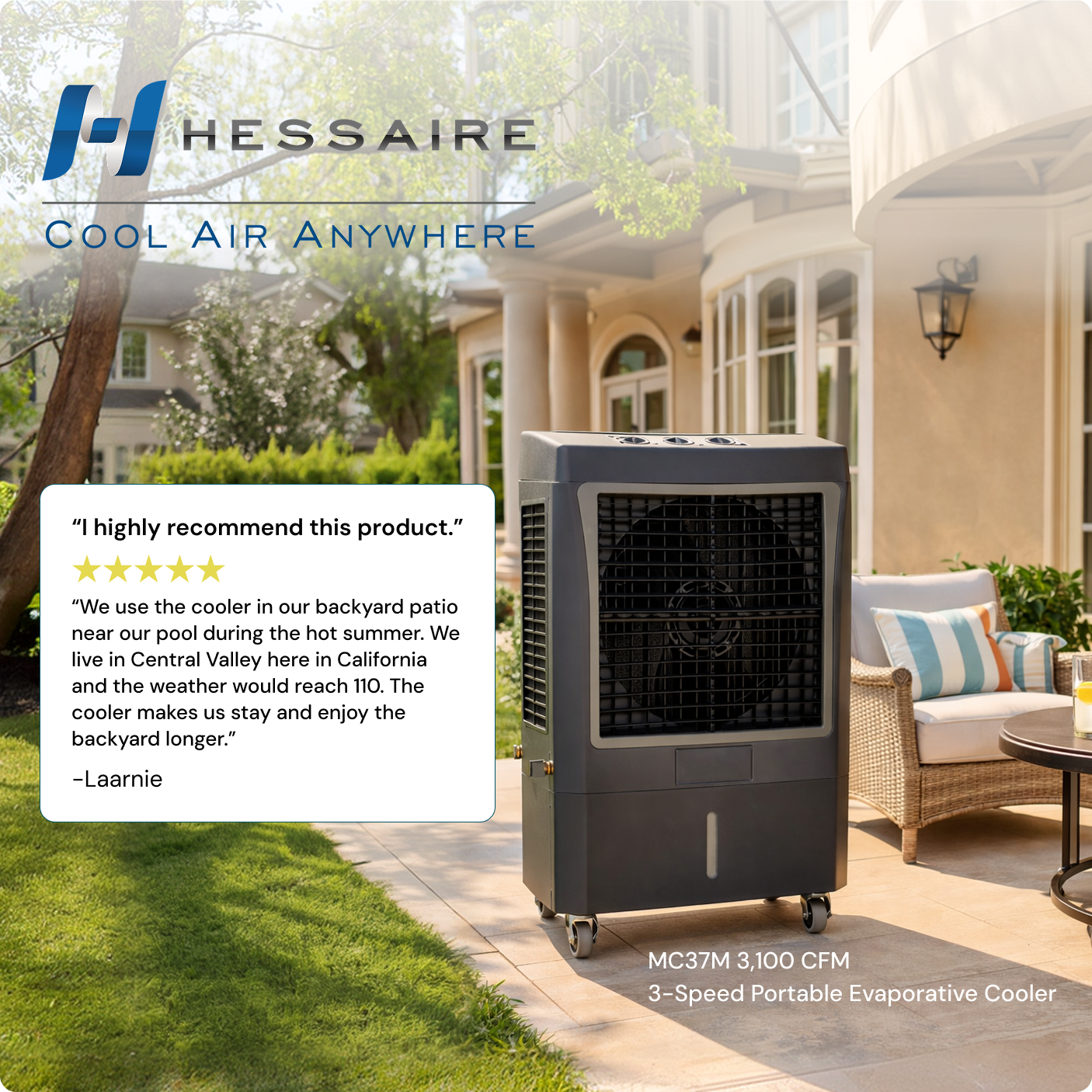 HESSAIRE  
COOL AIR ANYWHERE

"I highly recommend this product."

"We use the cooler in our backyard patio near our pool during the hot summer. We live in Central Valley here in California and the weather would reach 110. The cooler makes us stay and enjoy the backyard longer." -Laarnie

MC37M 3,100 CFM  
3-Speed Portable Evaporative Cooler