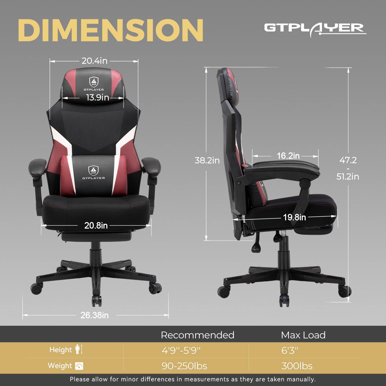 GTPLAYER DIMENSION GTPLAYER 20.4in 13.9in 38.2in 16.2in 47.2in 51.2in 20.8in 19.8in 26.38in Recommended Max Load Height 4'9"-5'9" 6'3" Weight 90-250lbs 300lbs Please allow for minor differences in measurements as they are taken manually.
