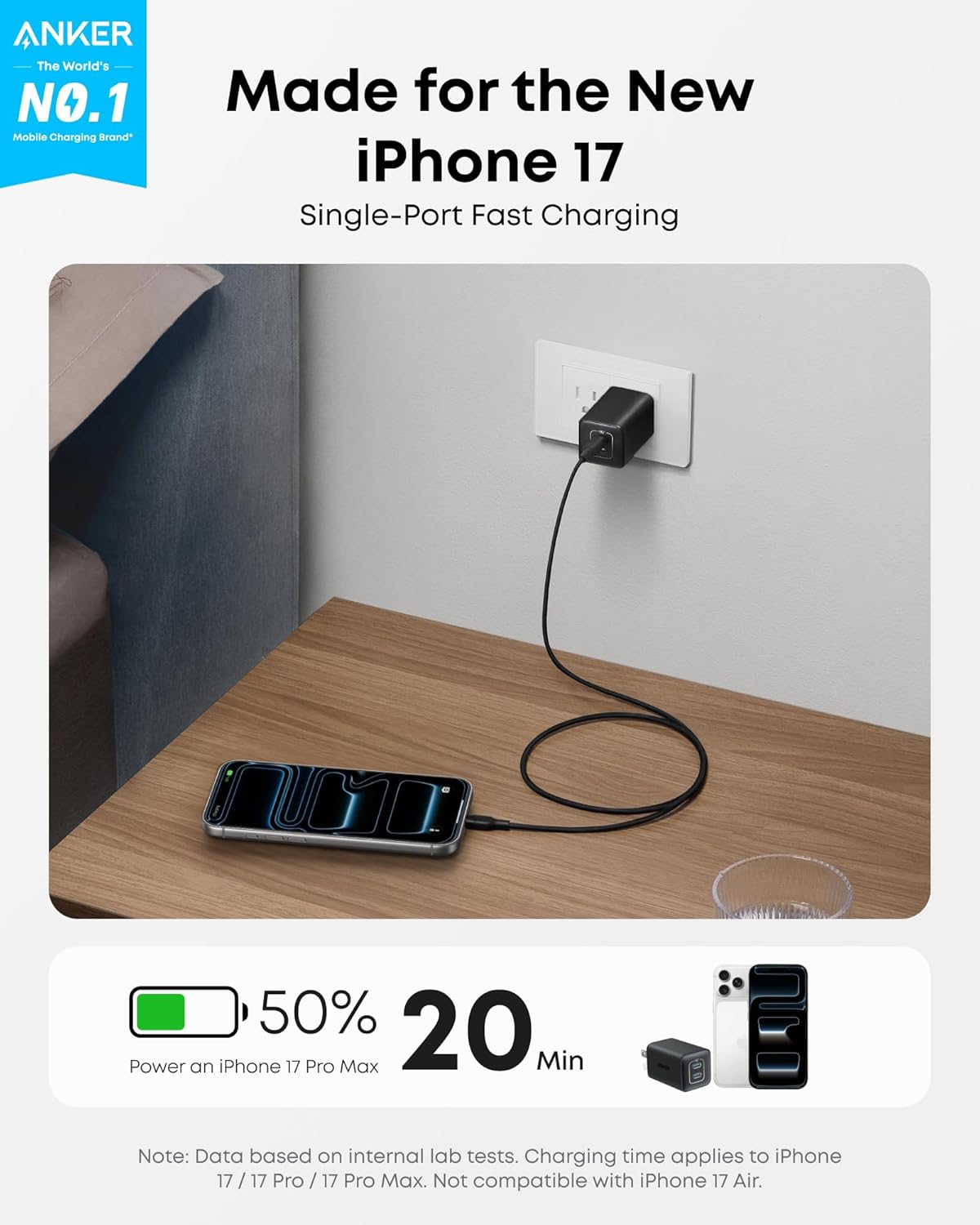 ANKER  
The World's NO.1 Mobile Charging Brand*

Made for the New iPhone 17  
Single-Port Fast Charging

50% 20 Min  
Power an iPhone 17 Pro Max

Note: Data based on internal lab tests. Charging time applies to iPhone 17 / 17 Pro / 17 Pro Max. Not compatible with iPhone 17 Air.