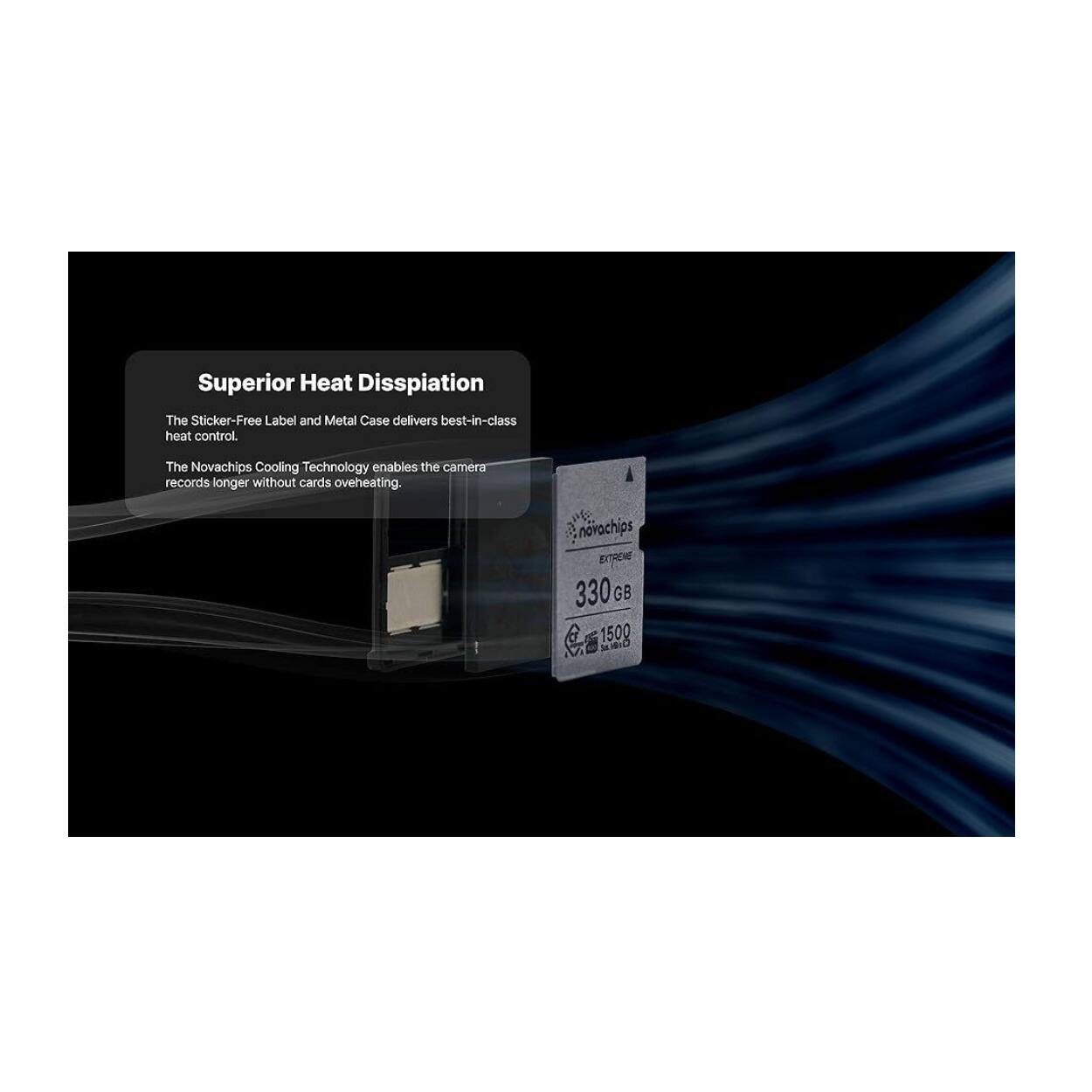Superior Heat Dissipation  
The Sticker-Free Label and Metal Case delivers best-in-class heat control.  
The Novachips Cooling Technology enables the camera to record longer without cards overheating.  

novachips EITRENE  
330 GB  
1500