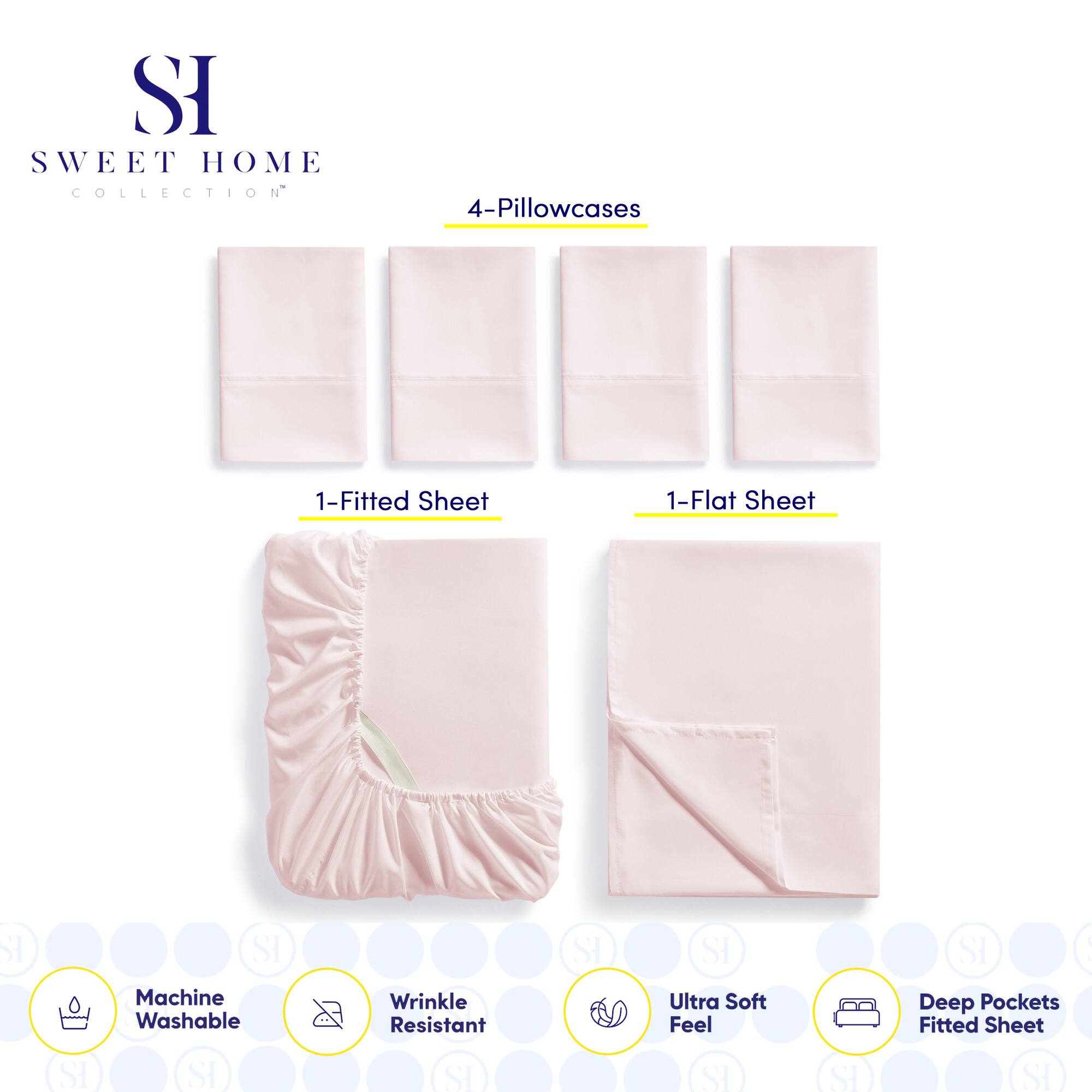 **SWEET HOME COLLECTION**

- 4-Pillowcases
- 1-Fitted Sheet
- 1-Flat Sheet

**Features:**
- Machine Washable
- Wrinkle Resistant
- Ultra Soft Feel
- Deep Pockets Fitted Sheet