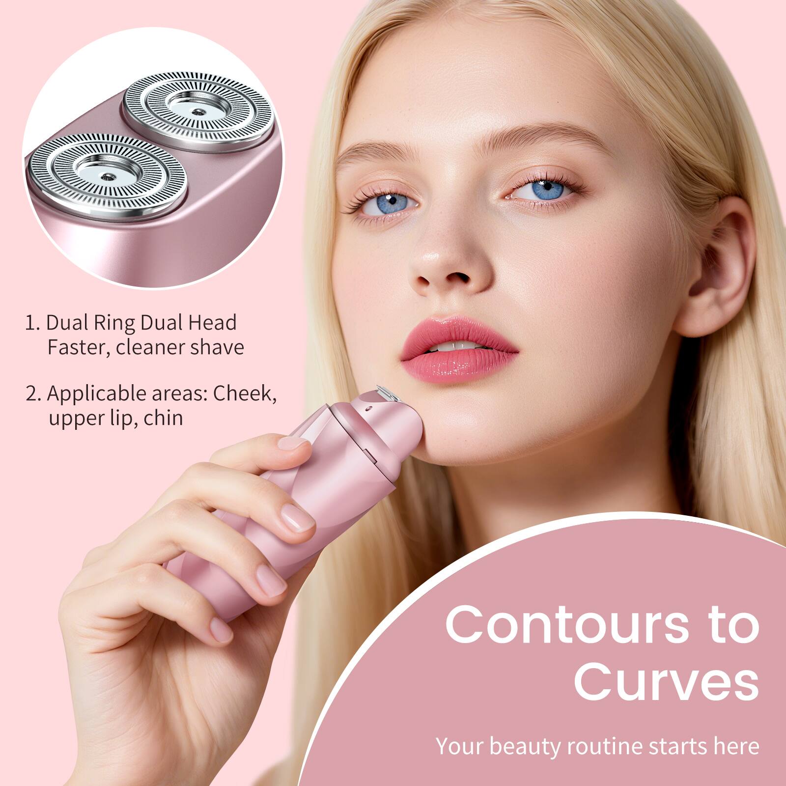 1. Dual Ring Dual Head Faster, cleaner shave  
2. Applicable areas: Cheek, upper lip, chin  
Contours to Curves  
Your beauty routine starts here