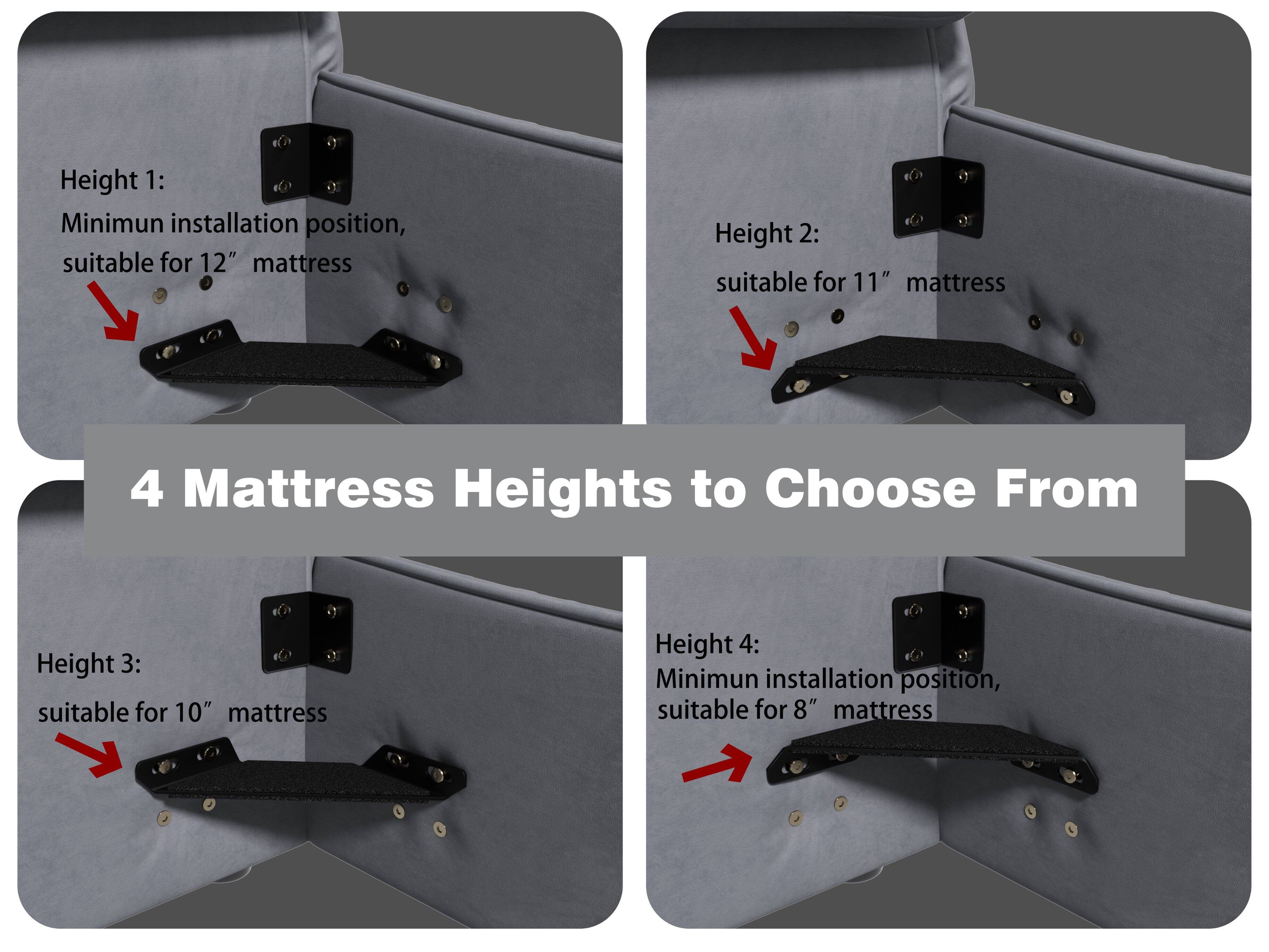 Height 1: Minimum installation position, suitable for 12" mattress

Height 2: suitable for 11" mattress

Height 3: suitable for 10" mattress

Height 4: Minimum installation position, suitable for 8" mattress

4 Mattress Heights to Choose From