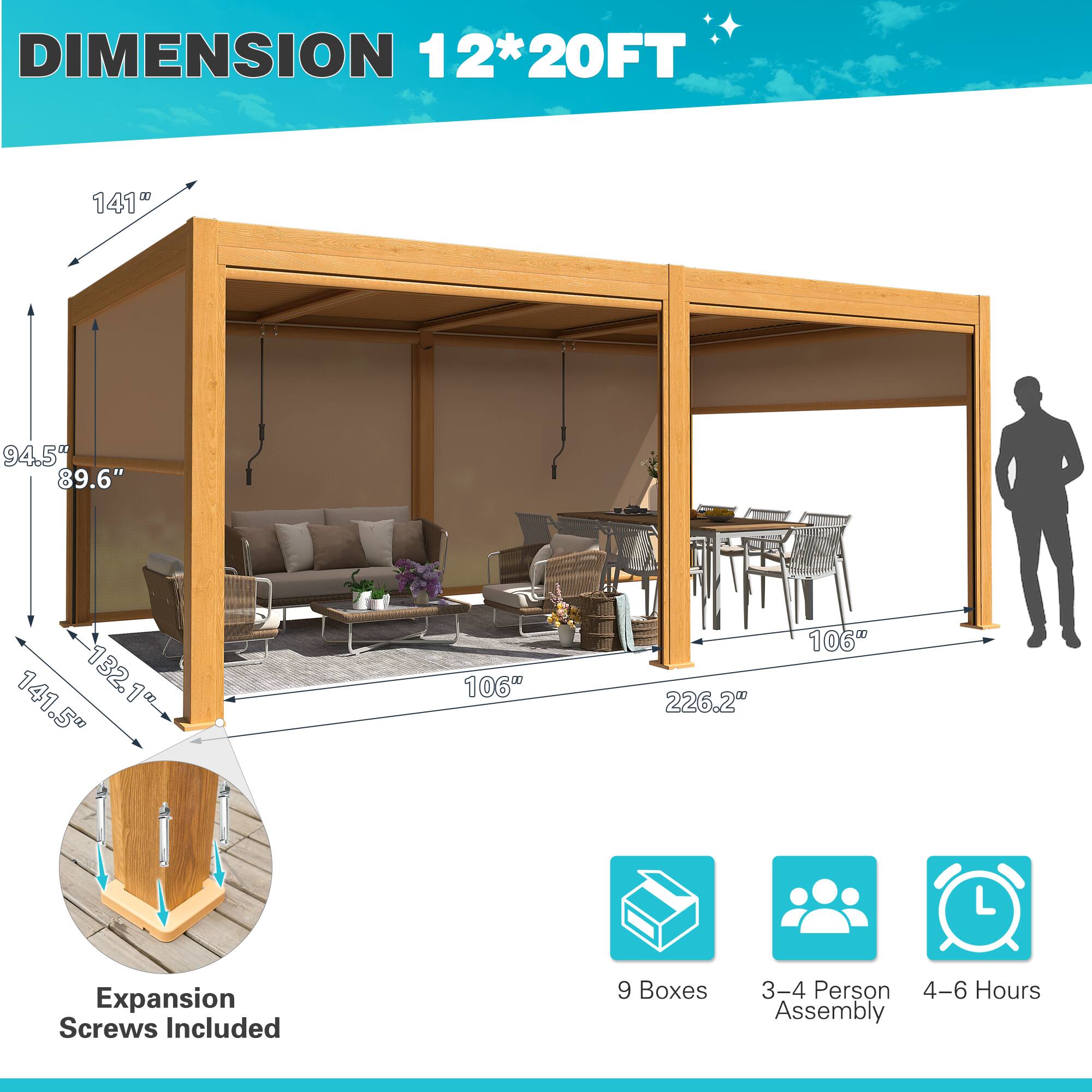 DIMENSION 12*20FT

141"  
94.5"  
89.6"  
141.5"  
132.1"  
106"  
226.2"  
106"

Expansion Screws Included

9 Boxes  
3-4 Person Assembly  
4-6 Hours