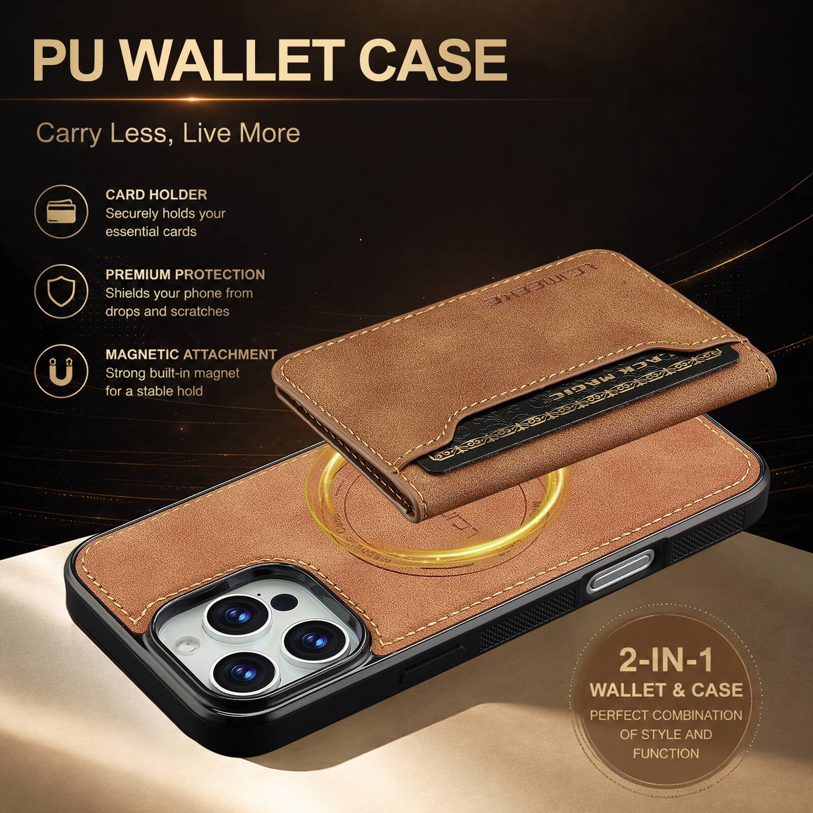 PU WALLET CASE  
Carry Less, Live More  
CARD HOLDER  
Securely holds your essential cards  
PREMIUM PROTECTION  
Shields your phone from drops and scratches  
MAGNETIC ATTACHMENT  
Strong built-in magnet for a stable hold  
2-IN-1 WALLET & CASE  
PERFECT COMBINATION OF STYLE AND FUNCTION