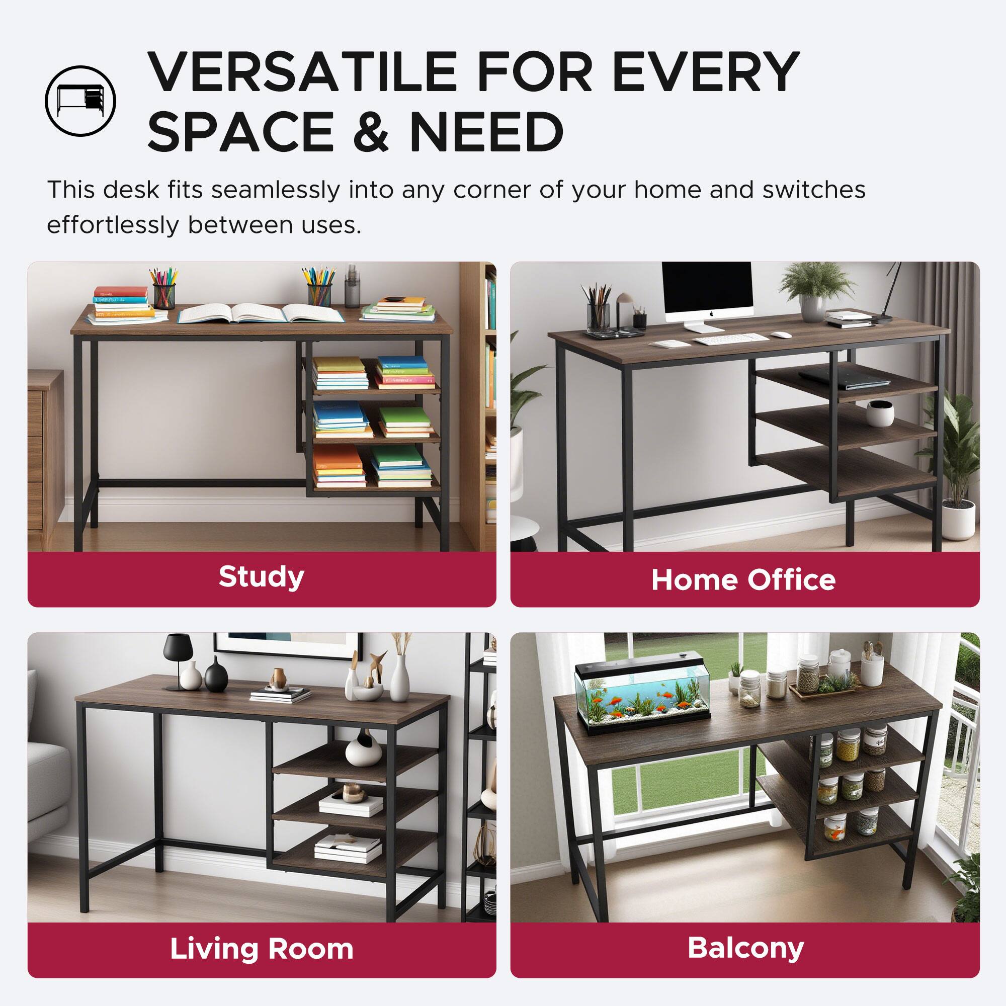 VERSATILE FOR EVERY SPACE & NEED

This desk fits seamlessly into any corner of your home and switches effortlessly between uses.

Study  
Home Office  
Living Room  
Balcony