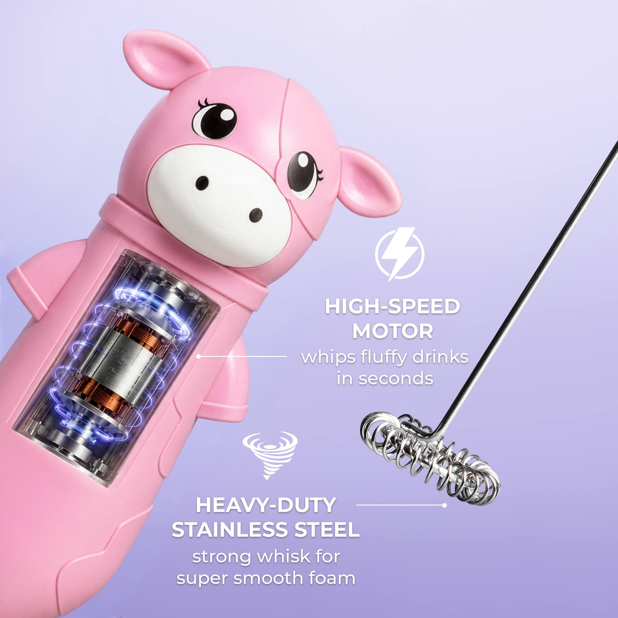 HIGH-SPEED MOTOR whips fluffy drinks in seconds  
HEAVY-DUTY STAINLESS STEEL strong whisk for super smooth foam