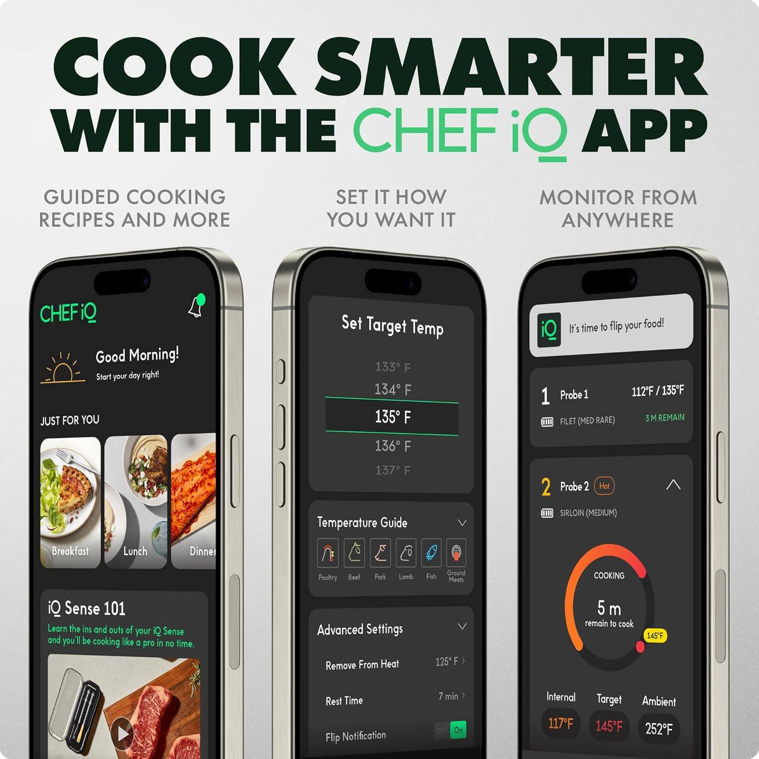 **COOK SMARTER WITH THE CHEF iQ APP**

- **GUIDED COOKING RECIPES AND MORE**
- **SET IT HOW YOU WANT IT**
- **MONITOR FROM ANYWHERE**

---

**CHEF iQ**

- **Good Morning!**
  - Start your day right!
- **JUST FOR YOU**
  - Breakfast
  - Lunch
  - Dinner
- **iQ Sense 101**
  - Learn the ins and outs of your iQ Sense and you'll be cooking like a pro in no time.

---

**Set Target Temp**
- 133°F
- 134°F
- 135°F
- 136°F
- 137°F

**Temperature Guide**
- **Probe 1**
  - FILET (MED RARE)
  - 112°F / 135°F
  - 3 M REMAIN
- **Probe 2**
  - SIRLOIN (MEDIUM)
  - 117°F
  - 145°F
  - 252°F

**Advanced Settings**
- Remove From Heat
- Rest Time
- Flip Notification

**Settings**
- Heat
- 125°F
- 7 min

**COOKING**
- 5 m remain to cook
- 145°F

**Internal**
- 117°F

**Target**
- 145°F

**Ambient**
- 252°F

---

**It's time to flip your food!**