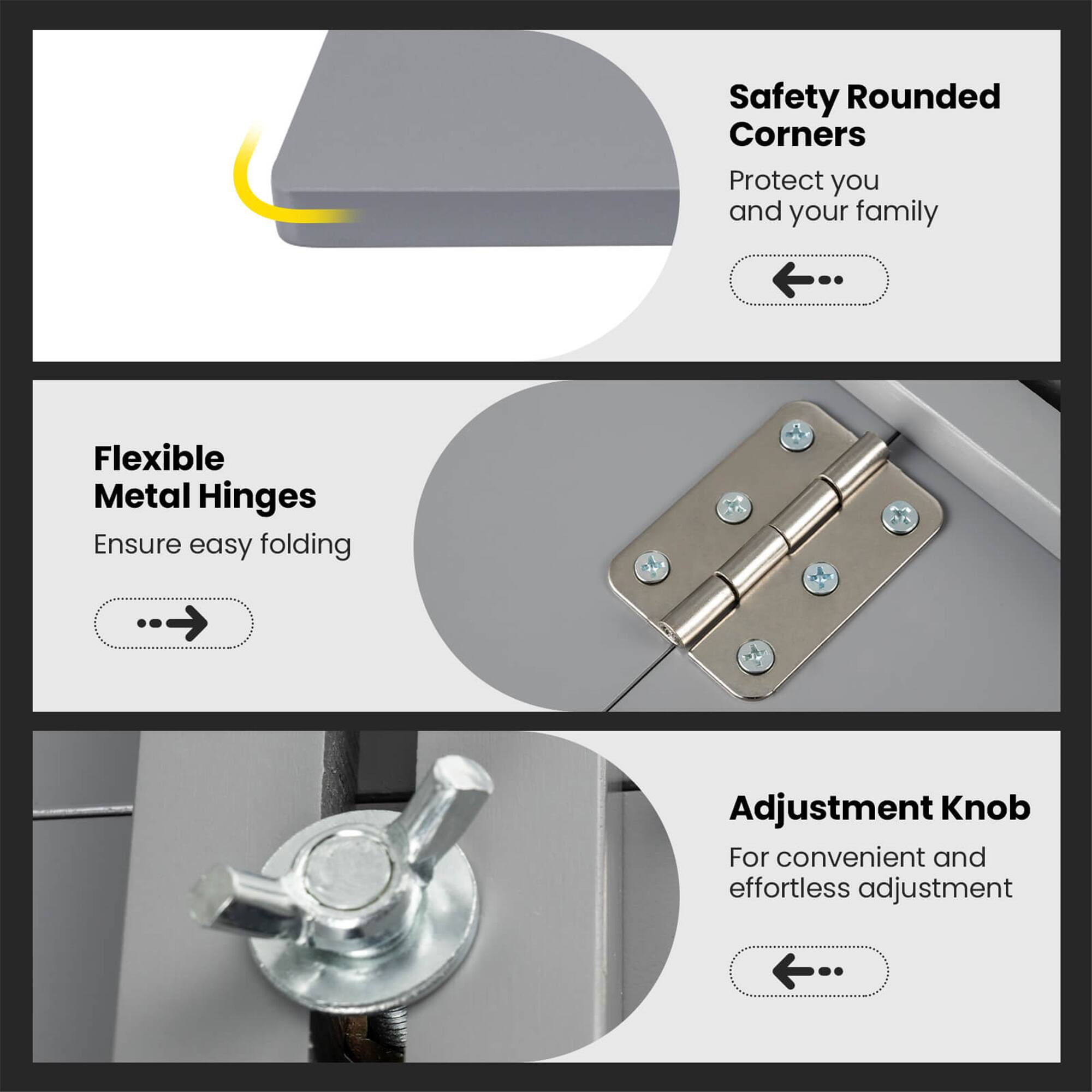 Safety Rounded Corners  
Protect you and your family  

Flexible Metal Hinges  
Ensure easy folding  

Adjustment Knob  
For convenient and effortless adjustment