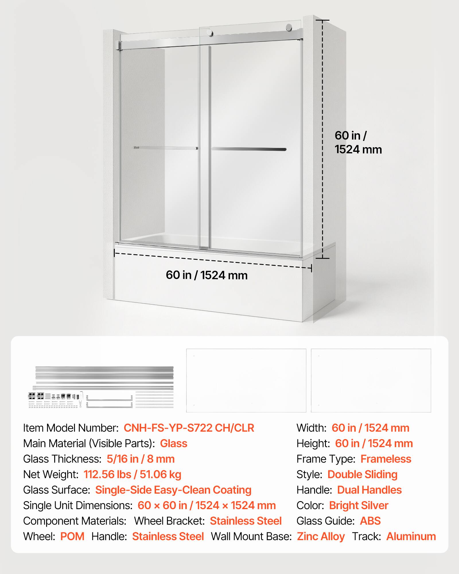 60 in / 1524 mm

Item Model Number: CNH-FS-YP-S722 CH/CLR

Width: 60 in / 1524 mm

Main Material (Visible Parts): Glass

Height: 60 in / 1524 mm

Glass Thickness: 5/16 in / 8 mm

Frame Type: Frameless

Net Weight: 112.56 lbs / 51.06 kg

Style: Double Sliding

Glass Surface: Single-Side Easy-Clean Coating

Handle: Dual Handles

Single Unit Dimensions: 60 x 60 in / 1524 x 1524 mm

Color: Bright Silver

Component Materials:
- Wheel Bracket: Stainless Steel
- Glass Guide: ABS
- Wheel: POM
- Handle: Stainless Steel
- Wall Mount Base: Zinc Alloy
- Track: Aluminum