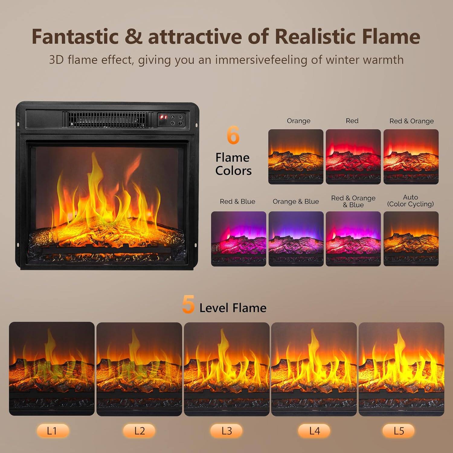 Fantastic & attractive of Realistic Flame  
3D flame effect, giving you an immersive feeling of winter warmth  

6 Flame Colors  
- Orange  
- Red  
- Red & Orange  
- Red & Blue  
- Orange & Blue  
- Red & Orange & Blue  
- Auto (Color Cycling)  

5 Level Flame  
- L1  
- L2  
- L3  
- L4  
- L5