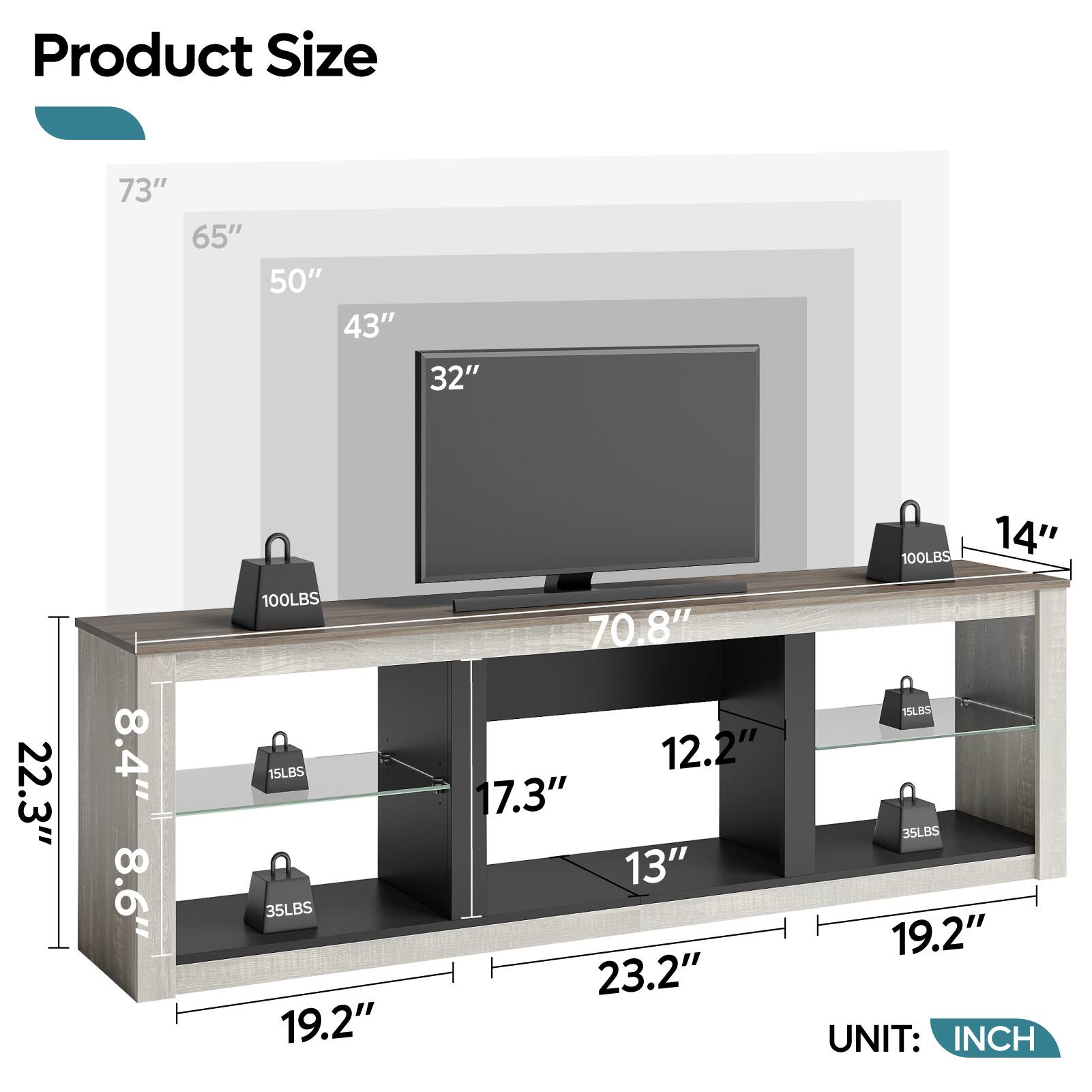 Product Size

- 73"
- 65"
- 50"
- 43"
- 32"
- 100LBS
- 14"
- 22.3"
- 8.4"
- 8.6"
- 100LBS
- 15LBS
- 35LBS
- 19.2"
- 70.8"
- 12.2"
- 7.3"
- 13"
- 23.2"
- 15LBS
- 35LBS
- 19.2"

UNIT: INCH