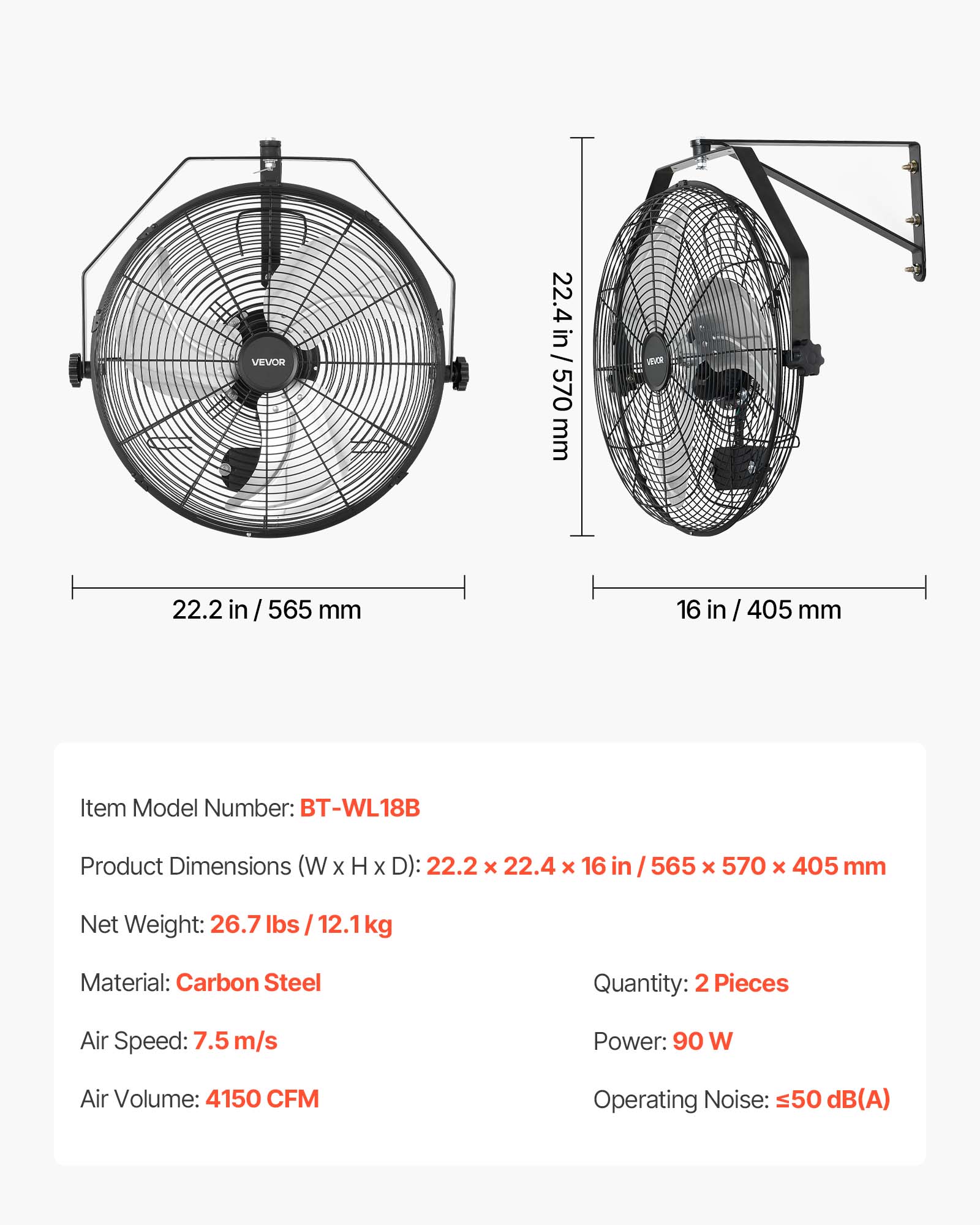 VEVOR  
22.4 in / 22.4 in / 570 mm  
22.2 in / 565 mm  
16 in / 405 mm  

Item Model Number: BT-WL18B  
Product Dimensions (W x H x D): 22.2 x 22.4 x 16 in / 565 x 570 x 405 mm  
Net Weight: 26.7 lbs / 12.1 kg  
Material: Carbon Steel  
Quantity: 2 Pieces  
Air Speed: 7.5 m/s  
Power: 90 W  
Air Volume: 4150 CFM  
Operating Noise: ≤50 dB(A)