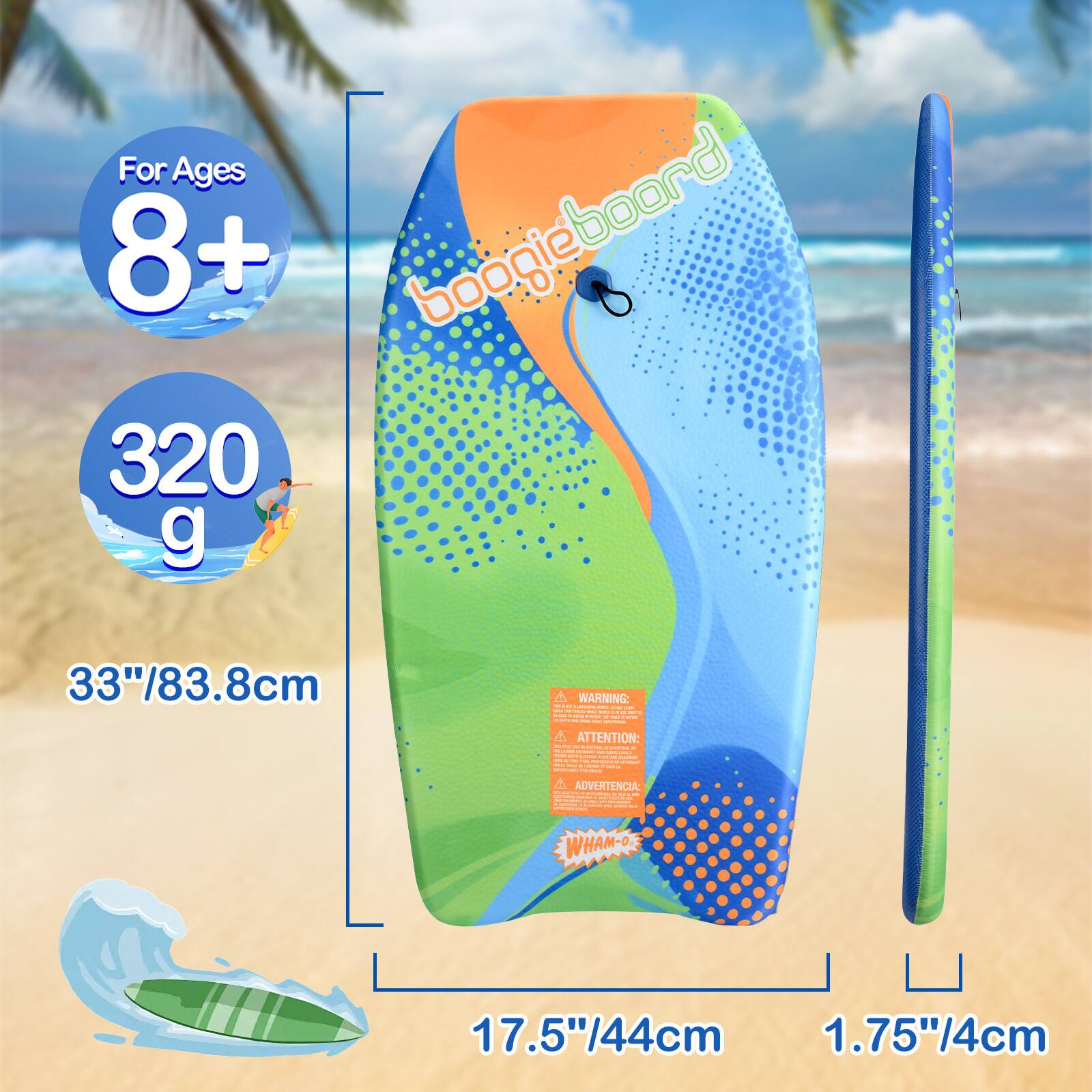 For Ages 8+ boogieboard 320 g  
33"/83.8cm  
WARNING: MEXICENTE THE ... ! - ... 4.00 5.7% i - Eastle - - - SLART - - - ATTENTION: C serving. SANTIM . - -  - MIDERATION FLAVOR  - - - MINICS - - NJ - MIA MALINE - -  
ADVERTENCIA: - INTERNATION COLORIES COLOR -  MARTIFATION a DOMENT School - - - COMPONE  Are - - C  
WHAM-O-  
17.5"/44cm 1.75"/4cm