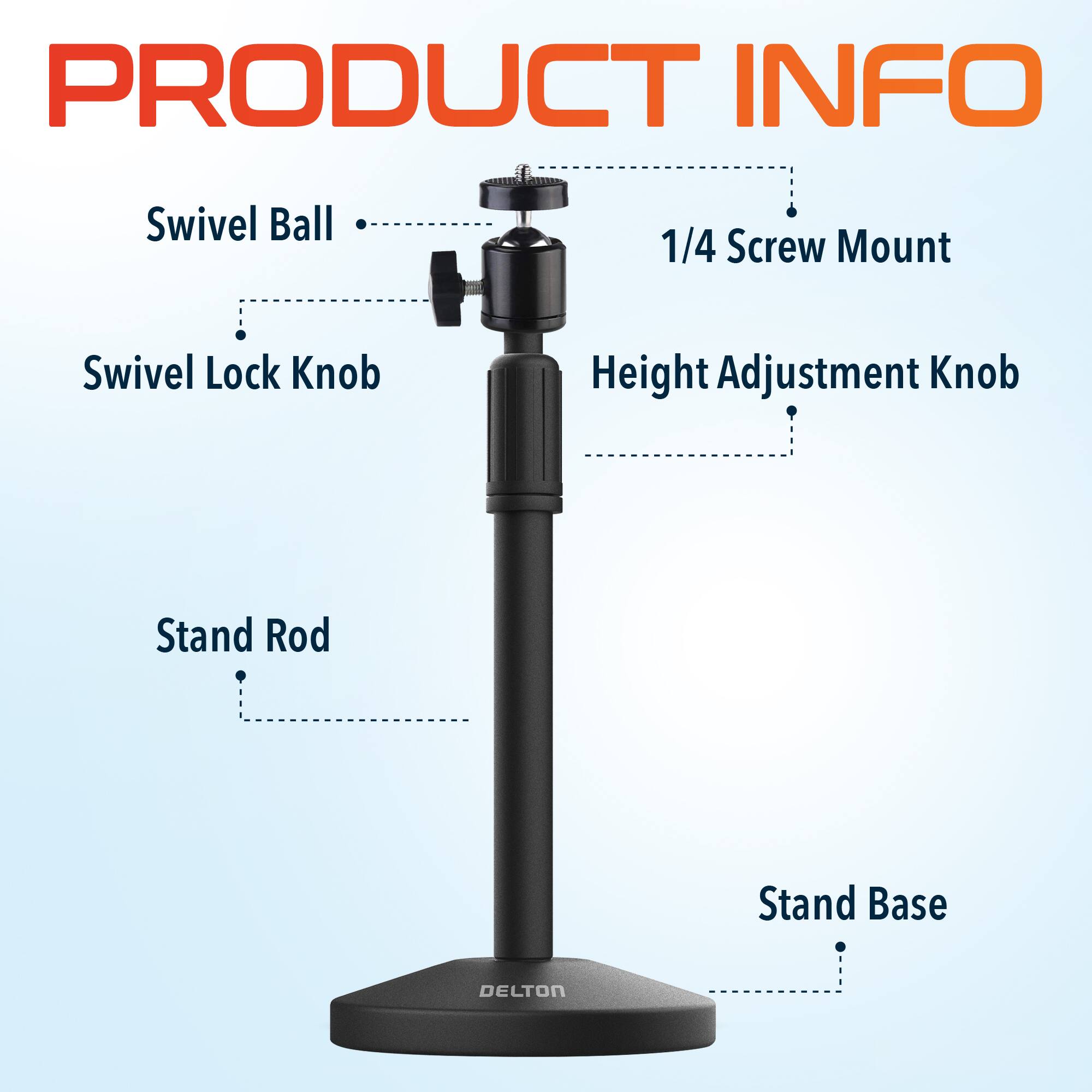 PRODUCT INFO
Swivel Ball
1/4 Screw Mount
Swivel Lock Knob
Height Adjustment Knob
Stand Rod
Stand Base
DELTON