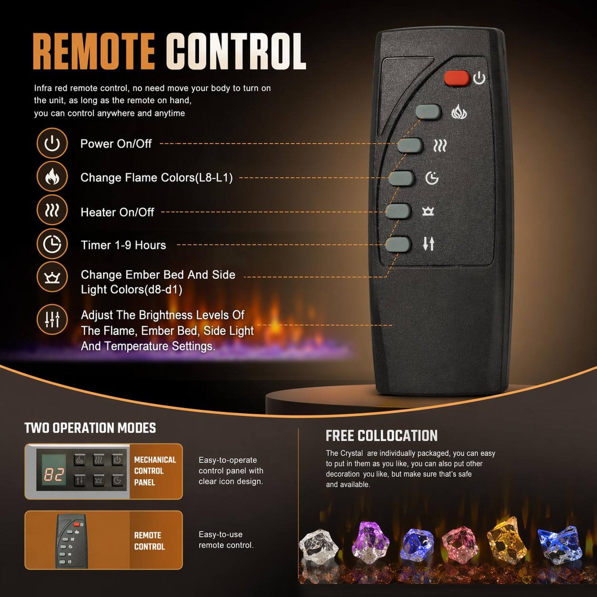 REMOTE CONTROL

Infra red remote control, no need move your body to turn on the unit, as long as the remote on hand, you can control anywhere and anytime

- Power On/Off
- Change Flame Colors(L8-L1)
- Heater On/Off
- Timer 1-9 Hours
- Change Ember Bed And Side Light Colors(d8-d1)
- Adjust The Brightness Levels Of The Flame, Ember Bed, Side Light And Temperature Settings

TWO OPERATION MODES

- MECHANICAL CONTROL PANEL
  - Easy-to-operate control panel with 82 clear icon design

- REMOTE CONTROL
  - Easy-to-use remote control

FREE COLLOCATION

The Crystal are individually packaged, you can easy to put in them as you like, you can also put other decoration you like, but make sure that's safe and available.