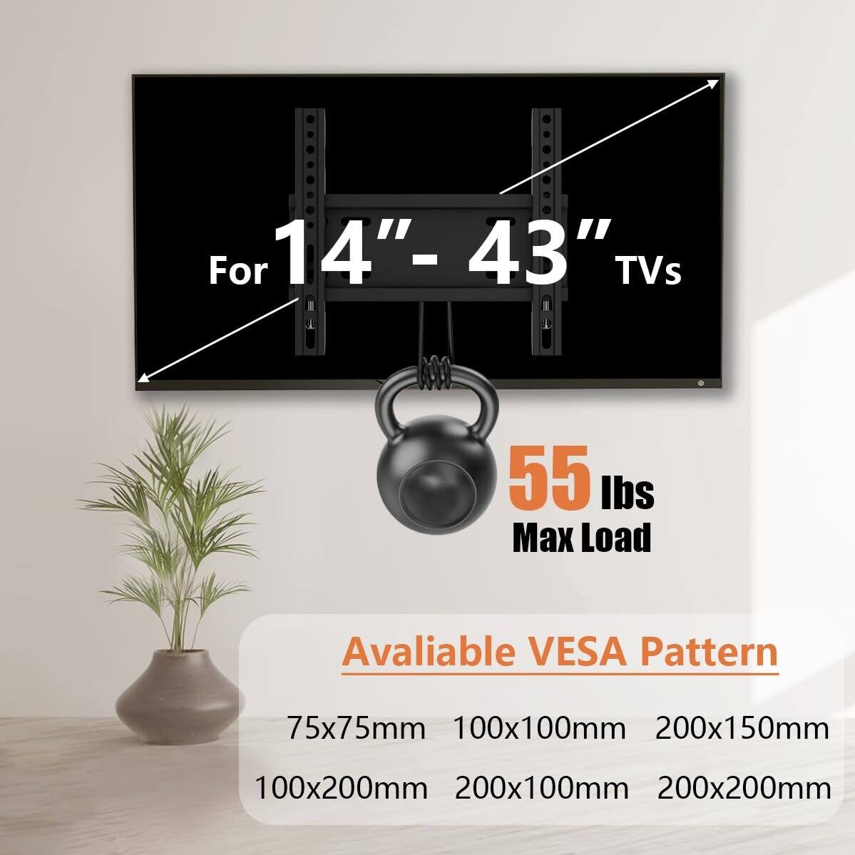 For 14"-43" TVs  
55 lbs Max Load  
Available VESA Pattern  
75x75mm  
100x100mm  
200x150mm  
100x200mm  
200x100mm  
200x200mm