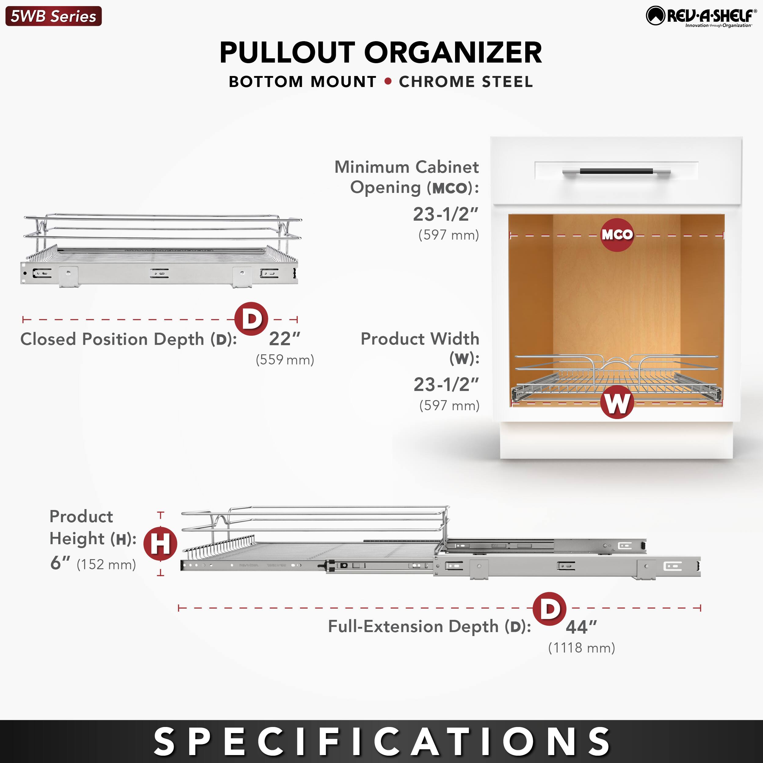 5WB Series PULLOUT ORGANIZER BOTTOM MOUNT CHROME STEEL REV-A-SHELF

- Minimum Cabinet Opening (MCO): 23-1/2" (597 mm)
- Closed Position Depth (D): 22" (559 mm)
- Product Width (W): 23-1/2" (597 mm)
- Product Height (H): 6" (152 mm)
- Full-Extension Depth (D): 44" (1118 mm)

SPECIFICATIONS
