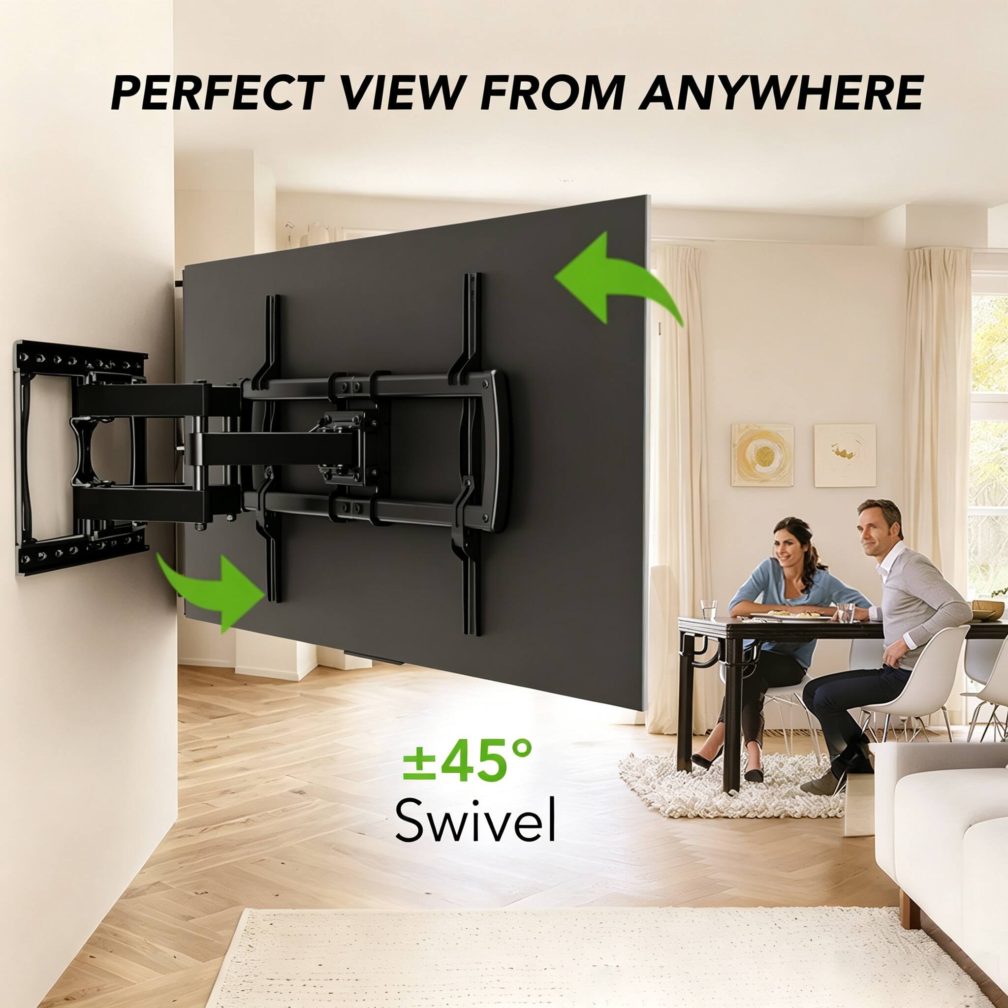 PERFECT VIEW FROM ANYWHERE

±45° Swivel