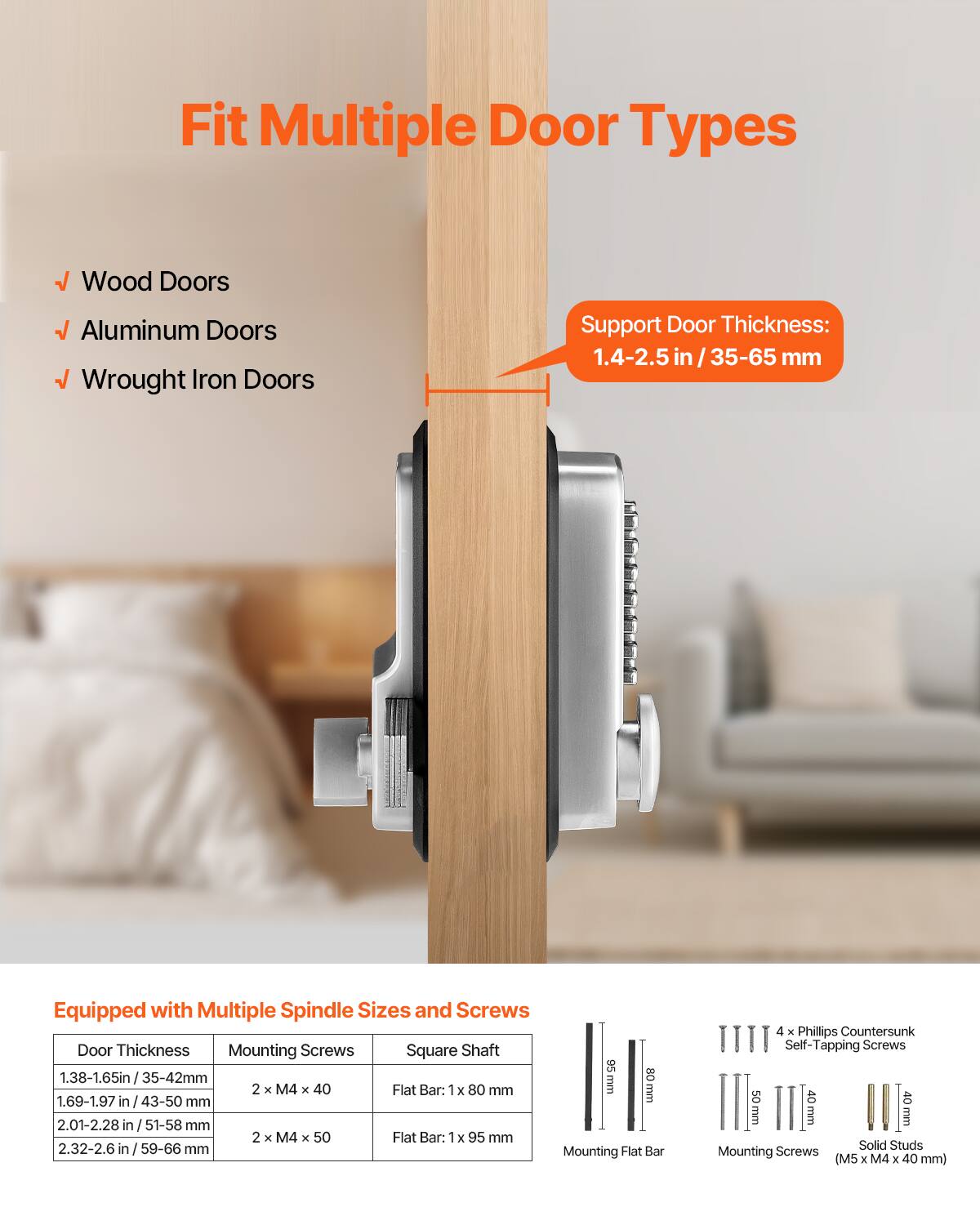 Fit Multiple Door Types  
- Wood Doors  
- Aluminum Doors  
- Wrought Iron Doors  

Support Door Thickness: 1.4-2.5 in / 35-65 mm  

Equipped with Multiple Spindle Sizes and Screws  

| Door Thickness       | Mounting Screws | Square Shaft | Mounting Flat Bar | Mounting Screws (M5 x M4 x 40 mm) |
|---------------------|----------------|-------------|------------------|-------------------------------|
| 1.38-1.65 in / 35-42 mm | 2 x M4 x 40     | Flat Bar: 1 x 80 mm | 80 mm | 4 x Phillips Countersunk Self-Tapping Screws 40 mm |
| 1.69-1.97 in / 43-50 mm | 2 x M4 x 50     | Flat Bar: 1 x 95 mm | 95 mm | 40 mm |
| 2.01-2.28 in / 51-58 mm |                |              |                |                               |
| 2.32-2