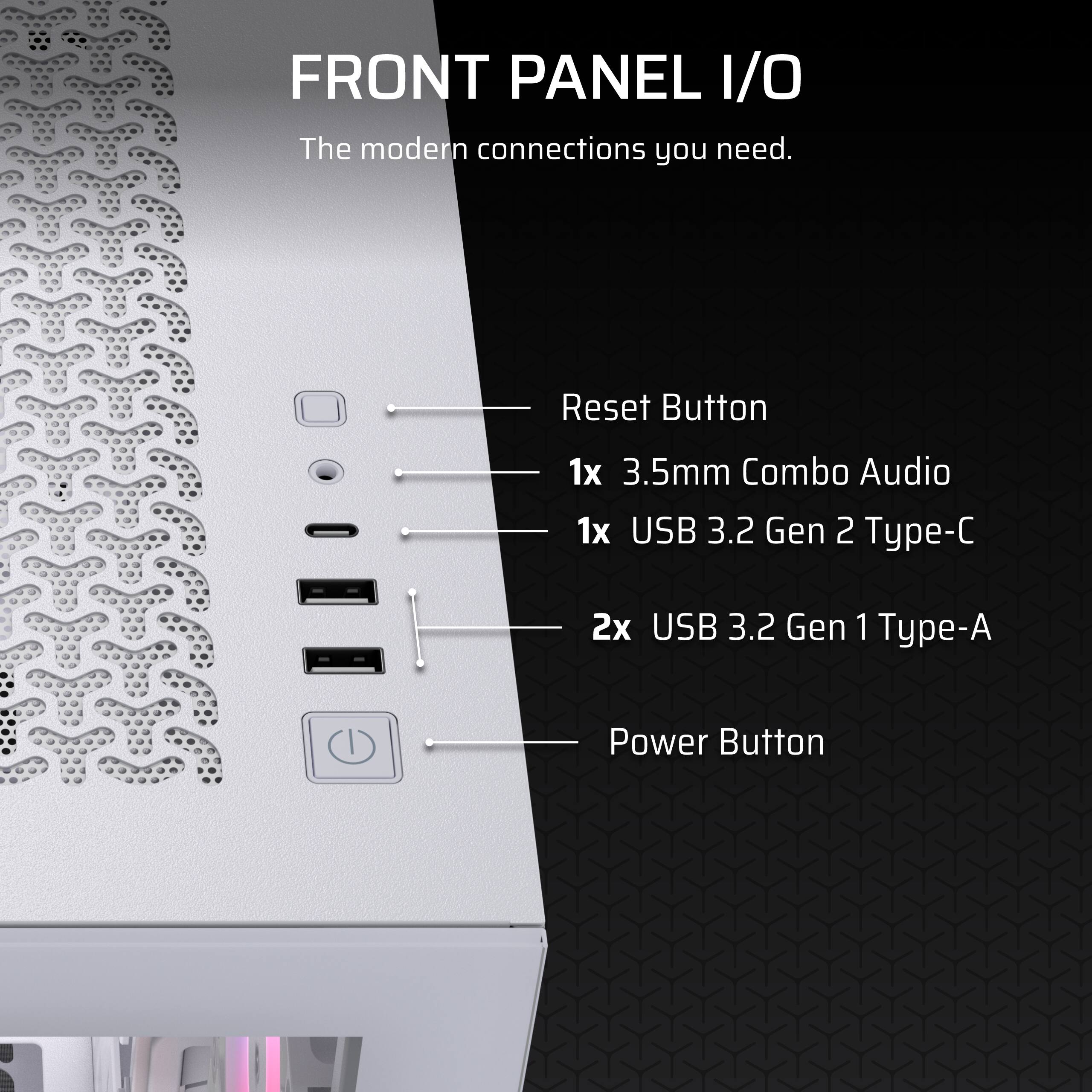 FRONT PANEL I/O

The modern connections you need.

- Reset Button
- 1x 3.5mm Combo Audio
- 1x USB 3.2 Gen 2 Type-C
- 2x USB 3.2 Gen 1 Type-A
- Power Button