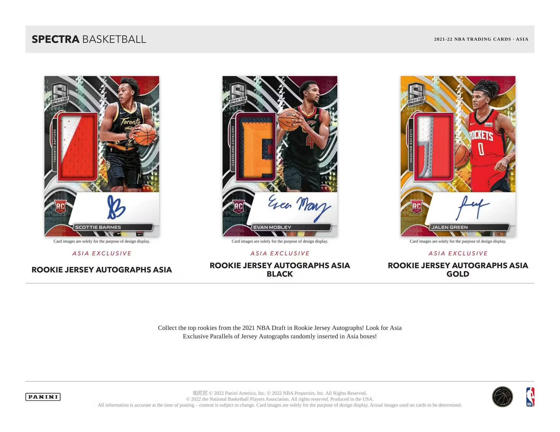 SPECTRA BASKETBALL  
2021-22 NBA TRADING CARDS - ASIA  

ASIA EXCLUSIVE  
ROOKIE JERSEY AUTOGRAPHS ASIA  
SCOTTIE BARNES  

ASIA EXCLUSIVE  
ROOKIE JERSEY AUTOGRAPHS ASIA  
BLACK  
EVAN MOBLEY  

ASIA EXCLUSIVE  
ROOKIE JERSEY AUTOGRAPHS ASIA  
GOLD  
JALEN GREEN  

Collect the top rookies from the 2021 NBA Draft in Rookie Jersey Autographs! Look for Asia Exclusive Parallels of Jersey Autographs randomly inserted in Asia boxes!  

PANINI  
© 2022 Panini America, Inc. © 2022 NBA Properties, Inc. All Rights Reserved. © 2022 the National Basketball Players Association. All rights reserved. Produced in the USA. All information is accurate at the time of posting. Content is subject to change. Card images are solely for the purpose of design display. Actual images used on cards to be determined.