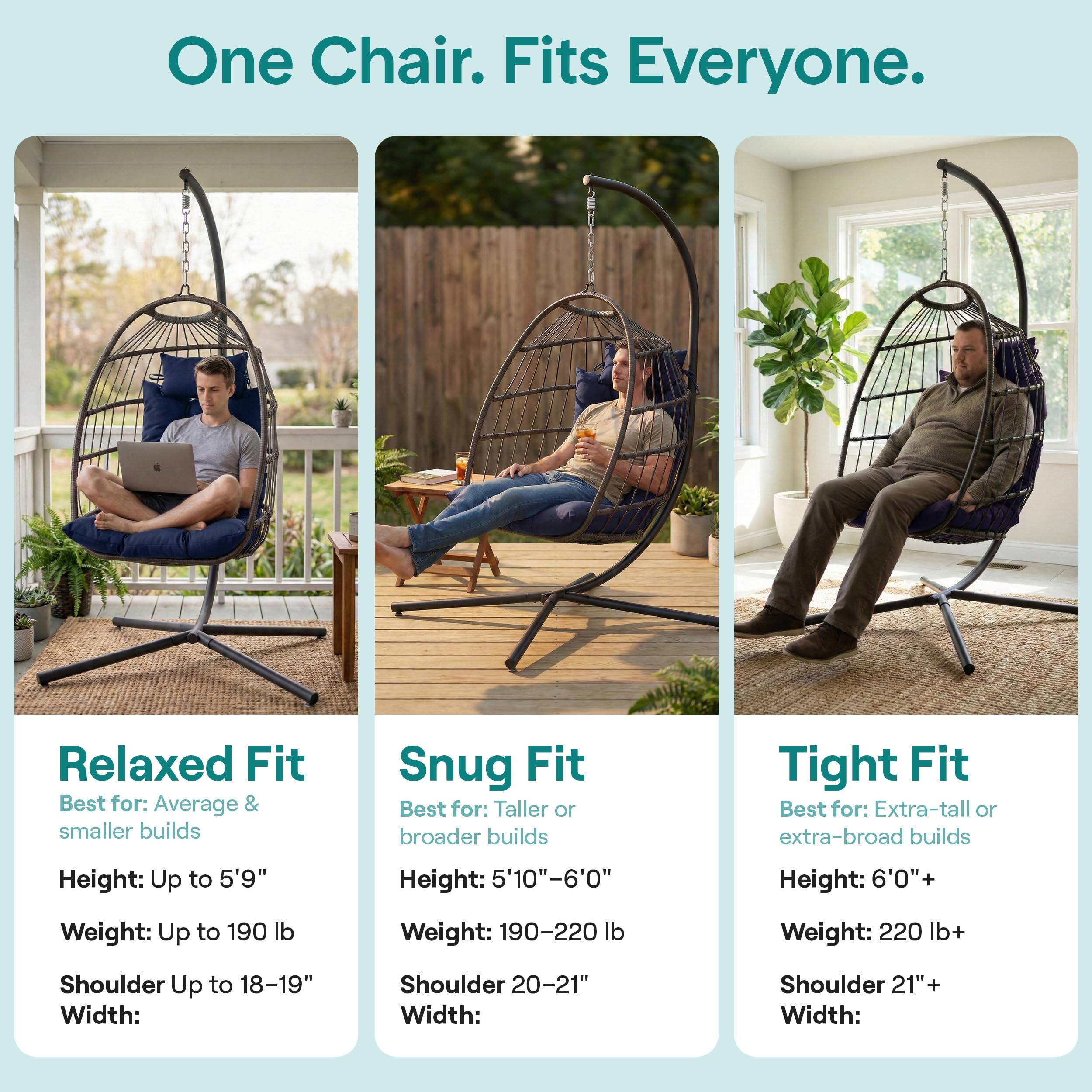 One Chair. Fits Everyone.

Relaxed Fit  
Best for: Average & smaller builds  
Height: Up to 5'9"  
Weight: Up to 190 lb  
Shoulder Width: Up to 18-19"

Snug Fit  
Best for: Taller or broader builds  
Height: 5'10"-6'0"  
Weight: 190-220 lb  
Shoulder Width: 20-21"

Tight Fit  
Best for: Extra-tall or extra-broad builds  
Height: 6'0"+  
Weight: 220 lb+  
Shoulder Width: 21"+