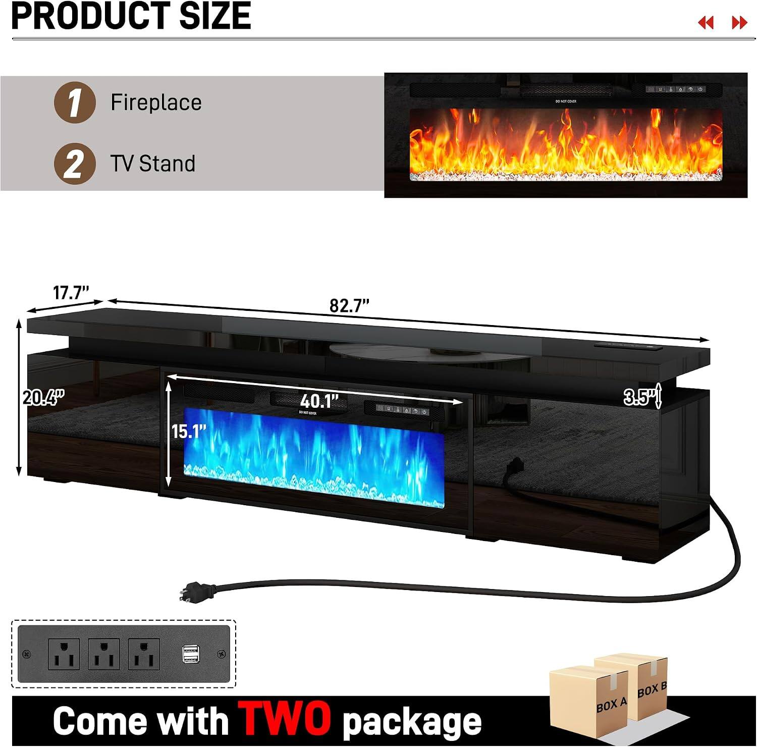 PRODUCT SIZE

1. Fireplace
2. TV Stand

- 17.7"
- 82.7"
- 20.4"
- 15.1"
- 40.1"
- 3.5"

Come with TWO package

BOX A
BOX B