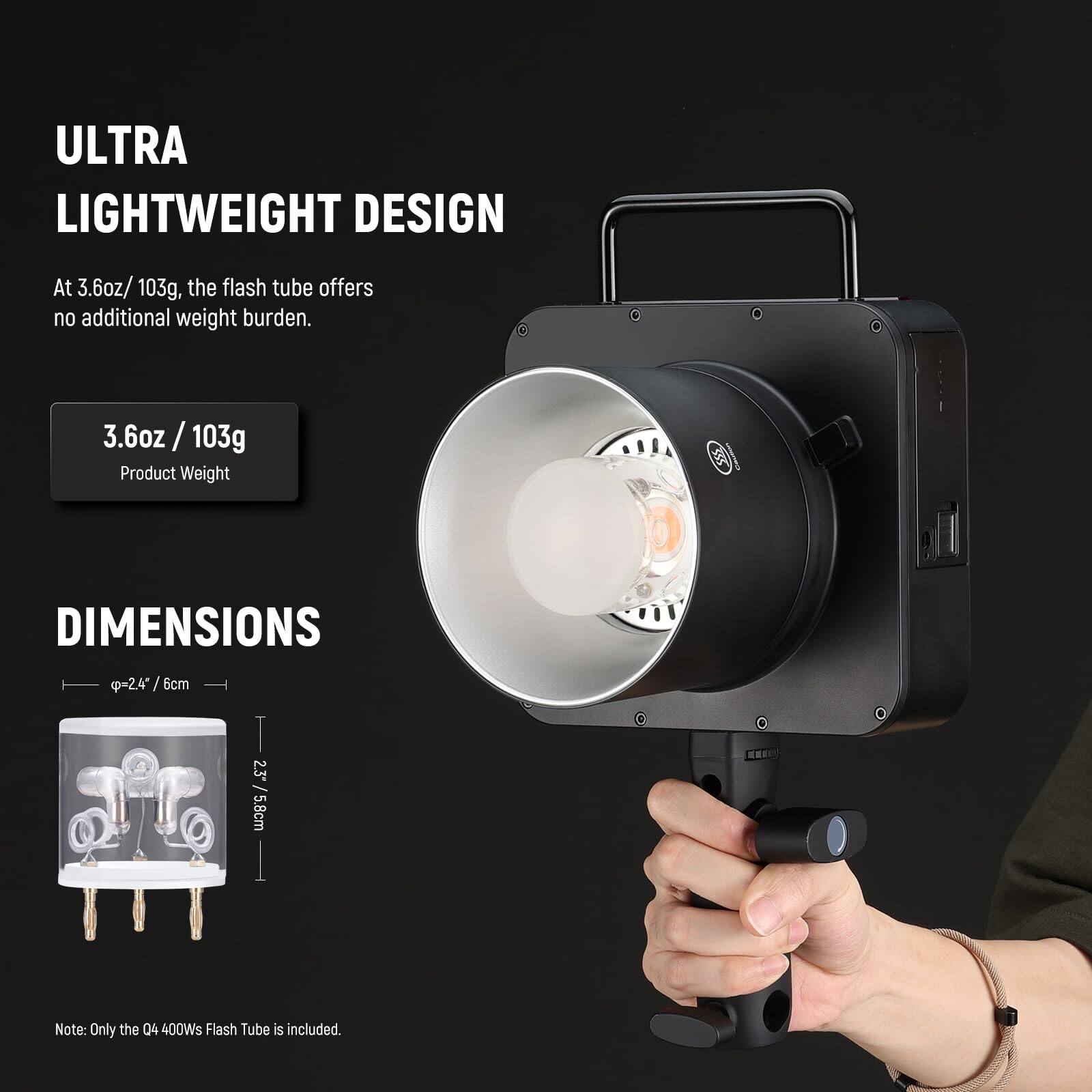 ULTRA LIGHTWEIGHT DESIGN

At 3.6oz/103g, the flash tube offers no additional weight burden.

3.6oz / 103g
Product Weight

DIMENSIONS

Ø2.4" / 6cm
2.3" / 5.8cm

Note: Only the Q4 400Ws Flash Tube is included.
