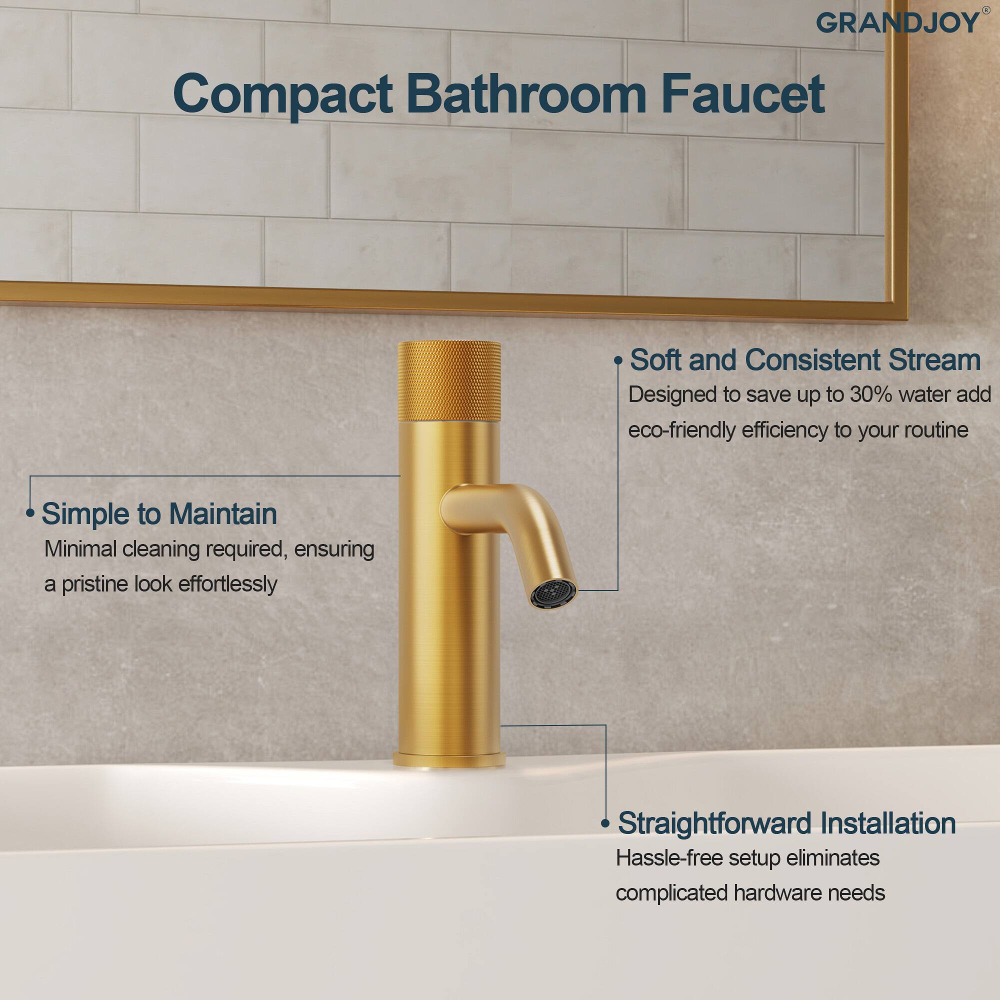 GRANDJOY Compact Bathroom Faucet

- Soft and Consistent Stream  
  Designed to save up to 30% water and add eco-friendly efficiency to your routine

- Simple to Maintain  
  Minimal cleaning required, ensuring a pristine look effortlessly

- Straightforward Installation  
  Hassle-free setup eliminates complicated hardware needs