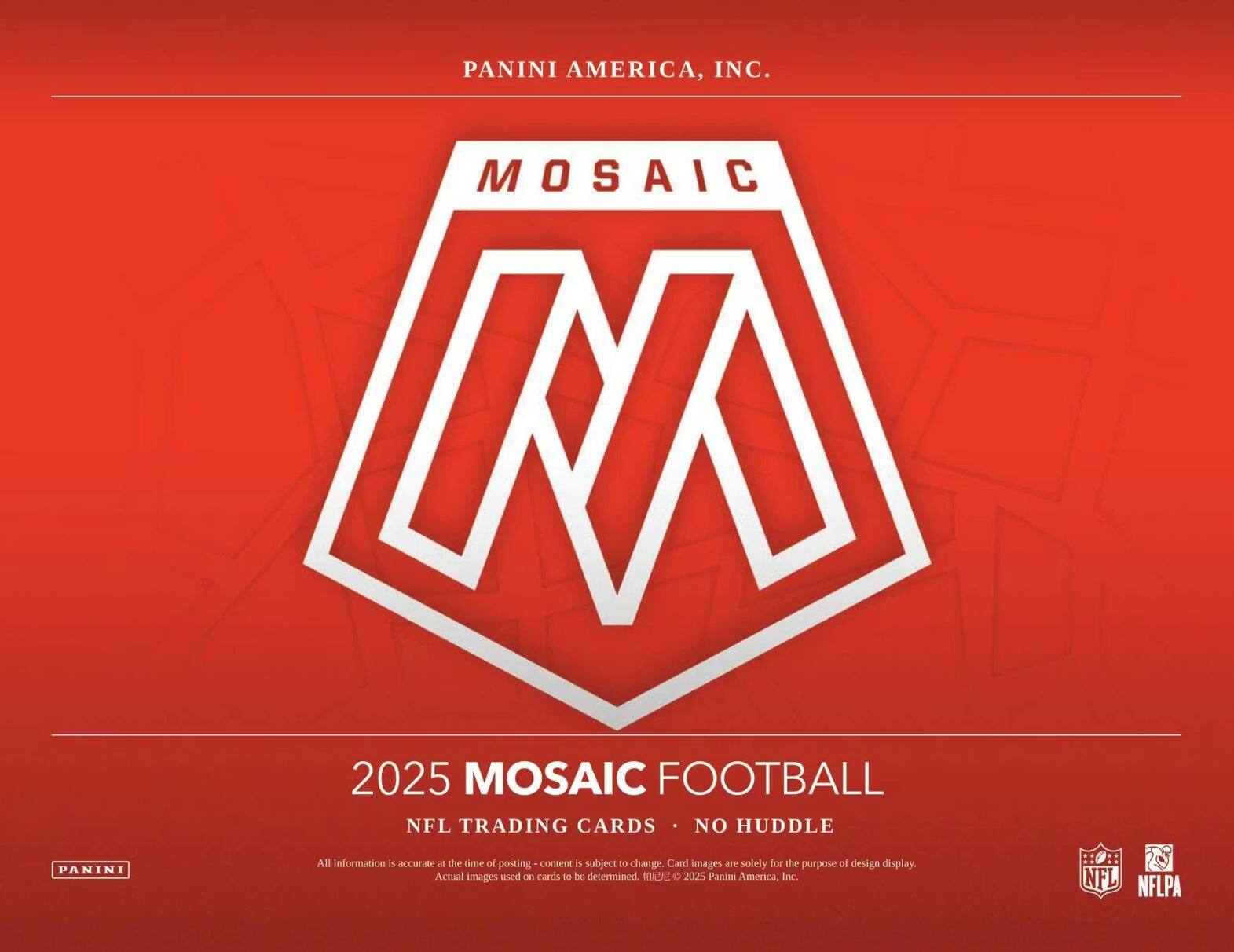 PANINI AMERICA, INC.  
MOSAIC M 2025  
MOSAIC FOOTBALL  
NFL TRADING CARDS  
NO HUDDLE  

All information is accurate at the time of posting - content is subject to change. Card images are solely for the purpose of design display. Actual images used on cards to be determined.  

2025 Panini America, Inc.  
NFL  
NFLPA