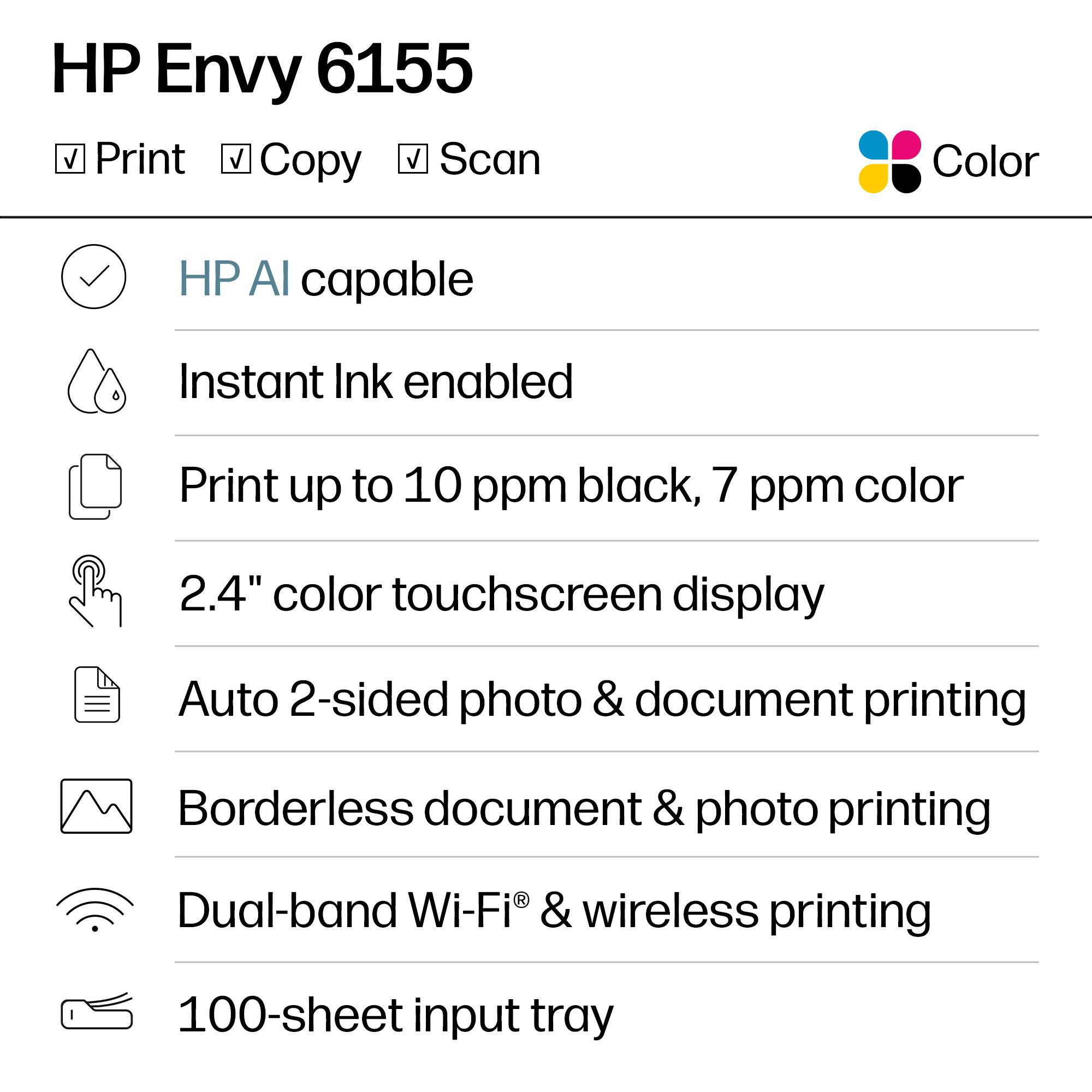 HP Envy 6155  
Print, Copy, Scan  
Color  

- HP AI capable  
- Instant Ink enabled  
- Print up to 10 ppm black, 7 ppm color  
- 2.4" color touchscreen display  
- Auto 2-sided photo & document printing  
- Borderless document & photo printing  
- Dual-band Wi-Fi® & wireless printing  
- 100-sheet input tray