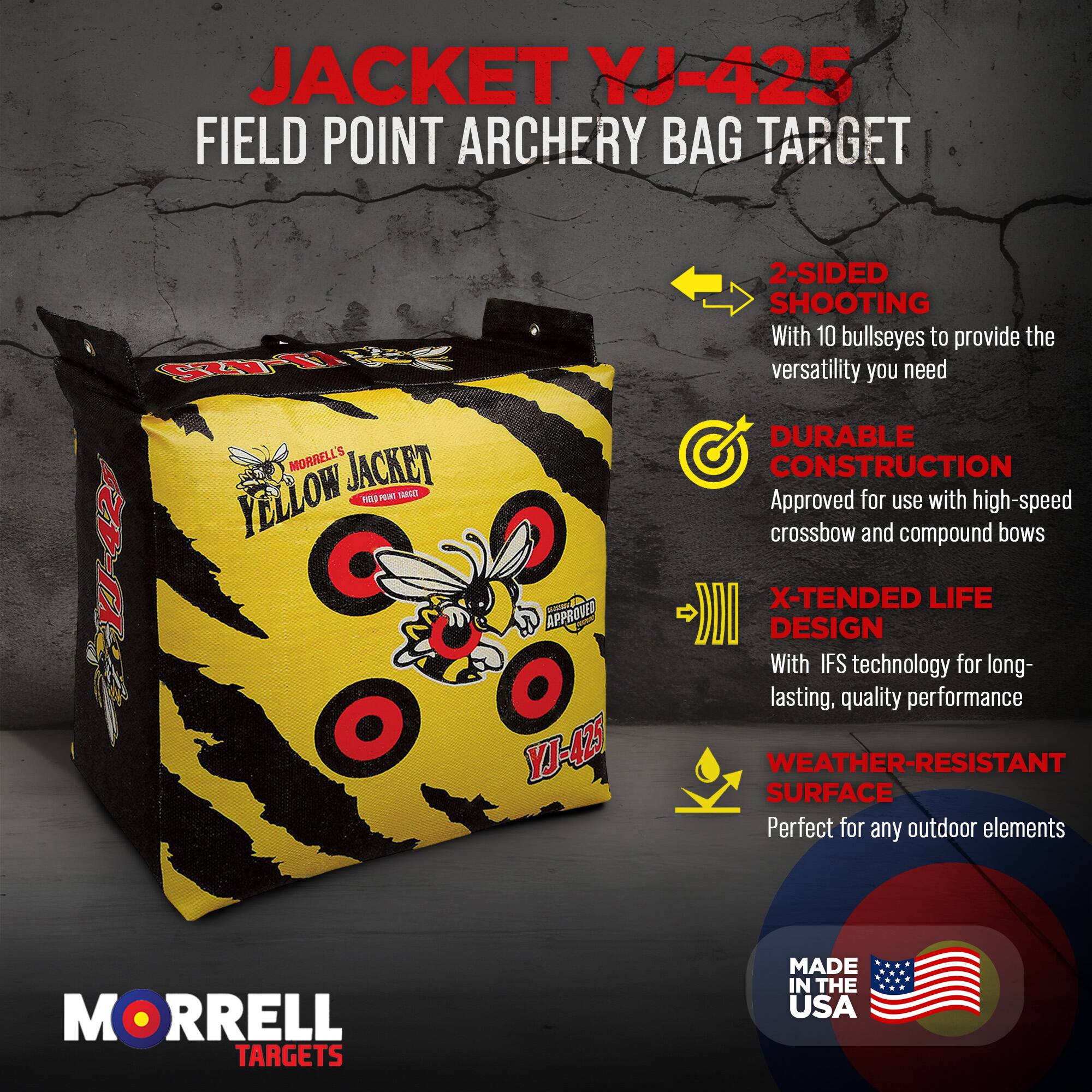 JACKET YJ-425 FIELD POINT ARCHERY BAG TARGET

R T MORRELLS JACKET YELLOW

PEW SALE YJ-425

Foe APPROVED YT-425

2-SIDED SHOOTING With 10 bullseyes to provide the versatility you need

DURABLE CONSTRUCTION Approved for use with high-speed crossbow and compound bows

X-TENDED LIFE DESIGN With IFS technology for long-lasting, quality performance

WEATHER-RESISTANT SURFACE Perfect for any outdoor elements

MORRELL TARGETS MADE IN THE USA