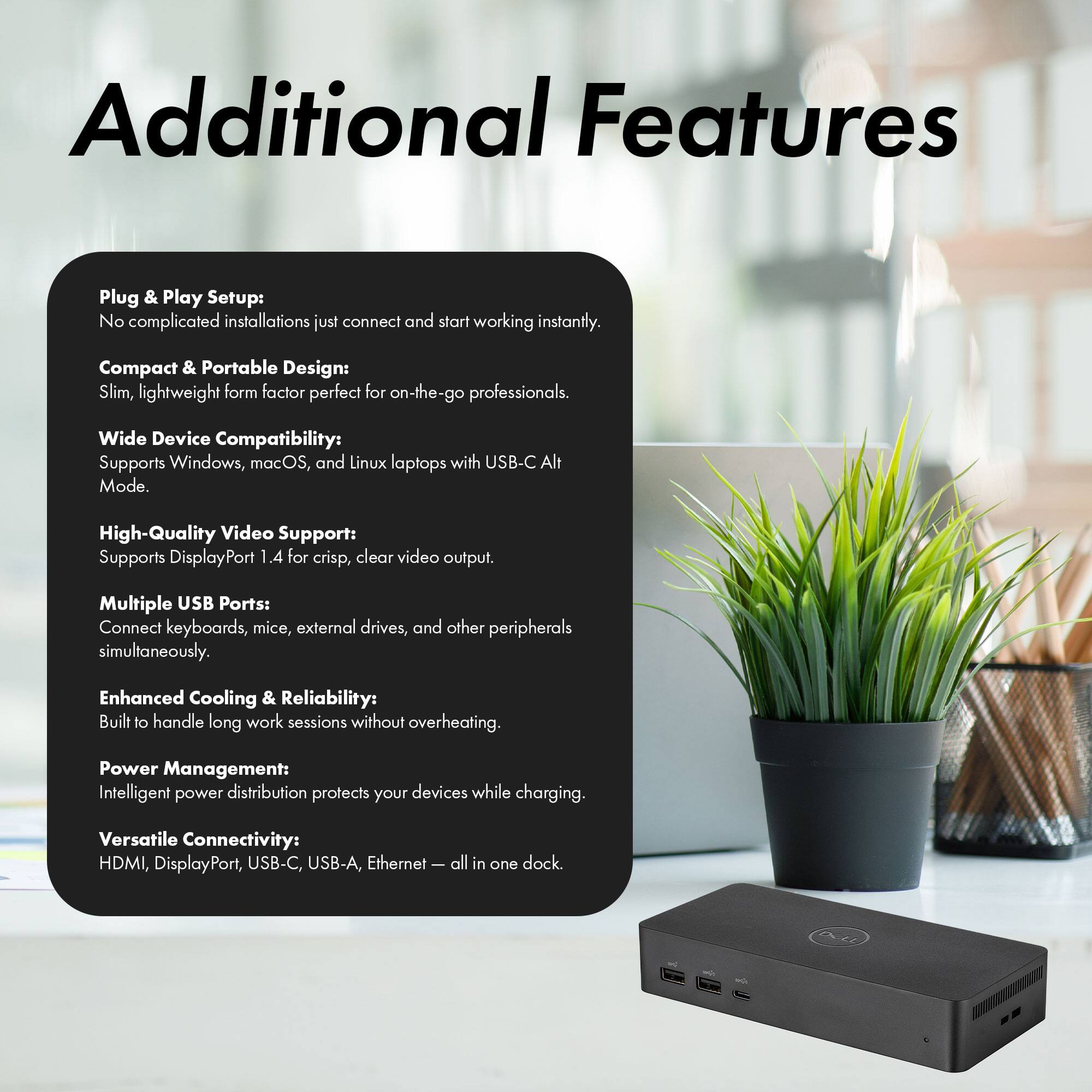 Additional Features

Plug & Play Setup: No complicated installations, just connect and start working instantly.

Compact & Portable Design: Slim, lightweight form factor perfect for on-the-go professionals.

Wide Device Compatibility: Supports Windows, macOS, and Linux laptops with USB-C Alt Mode.

High-Quality Video Support: Supports DisplayPort 1.4 for crisp, clear video output.

Multiple USB Ports: Connect keyboards, mice, external drives, and other peripherals simultaneously.

Enhanced Cooling & Reliability: Built to handle long work sessions without overheating.

Power Management: Intelligent power distribution protects your devices while charging.

Versatile Connectivity: HDMI, DisplayPort, USB-C, USB-A, Ethernet – all in one dock.