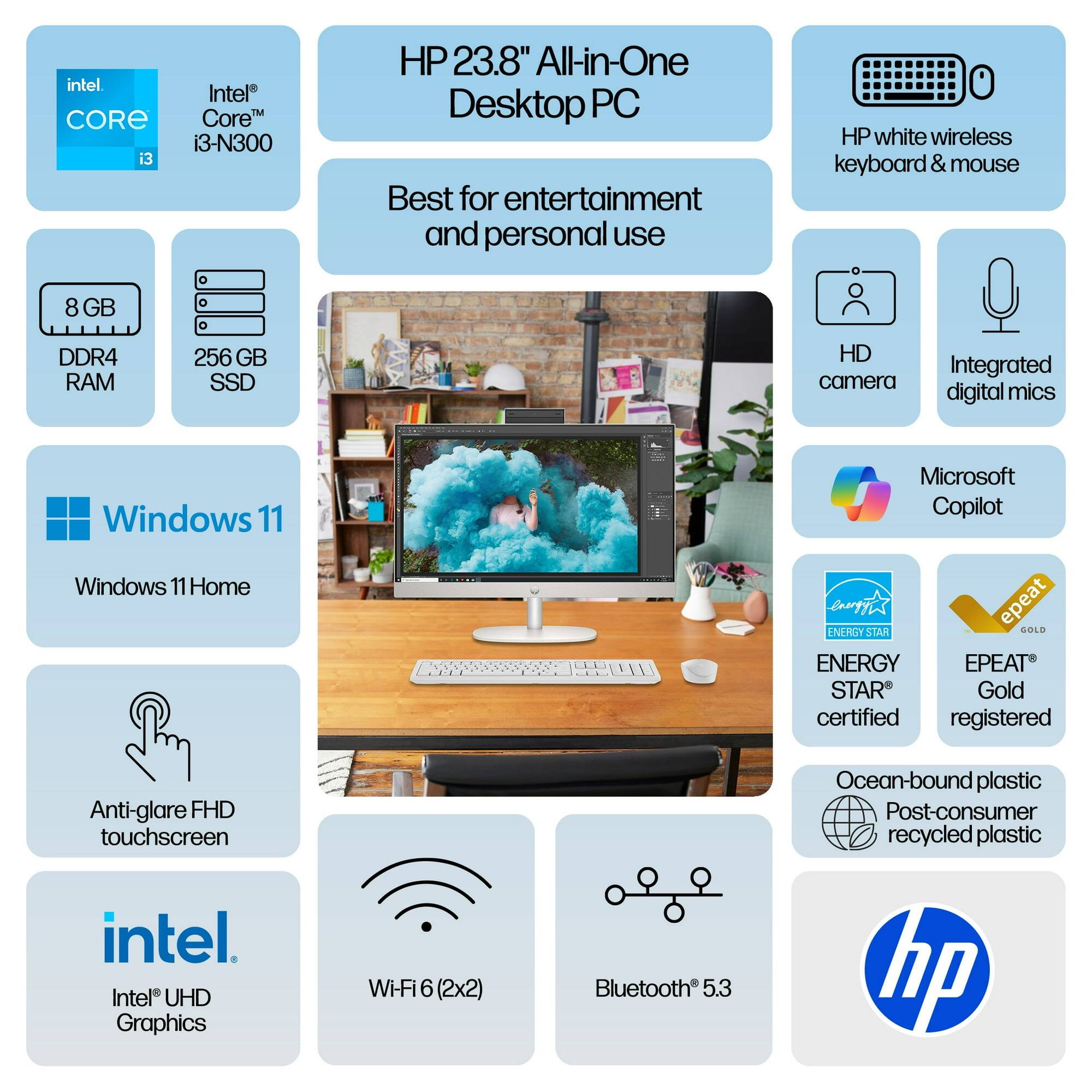 HP 23.8" All-in-One Desktop PC  
Best for entertainment and personal use  

Intel Core i3-N300  
8 GB DDR4 RAM  
256 GB SSD  
Windows 11 Home  
Microsoft Copilot  
Anti-glare FHD touchscreen  
Intel UHD Graphics  
Wi-Fi 6 (2x2)  
Bluetooth 5.3  

HP white wireless keyboard & mouse  
HD camera  
Integrated digital mics  

ENERGY STAR certified  
EPEAT Gold registered  
Ocean-bound plastic Post-consumer recycled plastic  

Intel Core i3  
Windows 11  
HP