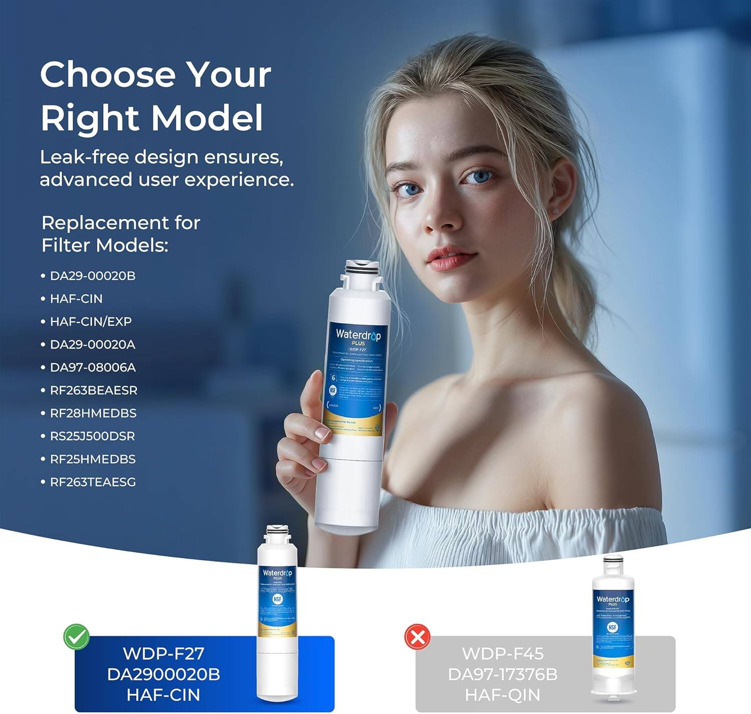 Choose Your Right Model

Leak-free design ensures advanced user experience.

Replacement for Filter Models:
- DA29-00020B
- HAF-CIN
- HAF-CIN/EXP
- DA29-00020A
- DA97-08006A
- RF263BEAESR
- RF28HMEDBS
- RS25J500DSR
- RF25HMEDBS
- RF263TEAESG

Waterdrop - WDP-F27
DA29-00020B HAF-CIN

Waterdrop - WDP-F45
DA97-17376B HAF-QIN